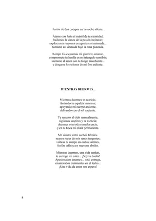 8
fusión de dos cuerpos en la noche silente.
Átame con furia al mástil de tu eternidad,
bailemos la danza de la pasión incitante;
explora mis rincones en agonía ensimismada...
tómame así desnuda bajo la luna plateada.
Rompe los esquemas mi guerrero amante,
compromete tu huella en mi triangulo sensible;
incítame al amor con tu fuego envolvente...
y desgarra los telones de mi flor ardiente.
MIENTRAS DUERMES...
Mientras duermes te acaricio,
frotando tu espalda inmensa;
apoyando mi cuerpo ardiente,
delirando con el sol naciente.
Te susurro al oído sensualmente,
sigilosos suspiros y tu esencia;
duermes con toda complacencia,
y en tu boca mi elixir permanente.
Me sientes entre sueños febriles.
suaves roces de mis senos turgentes;
volteas tu cuerpo en ondas latentes,
fusión infinita en nuestros abriles.
Mientras duermes, una vida sueñas,
te entrego mi calor... ¡Soy tu dueña!
Apasionados amantes... total entrega,
enamorados durmientes en el lecho...
¡Una vida de amor nos espera!
 