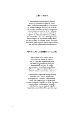 9
ACTO SUBLIME
Como no amarte bajo esta luna plateada,
y entregarte mi pasión en sordos gritos;
clamor sin fronteras esbozado en el horizonte,
caricias sin tregua se deslizan muy ansiosas
mis gemidos enredados en los tuyos queman;
somos volcanes en entrega de lava ardiente;
seres de fuego en loca complacencia altiva
huyendo en pendientes de rocas encendidas
que calientan la cama suave del suspiro puro;
sorisa cómplice de la nube danzante y etérea,
quejido de placer al culminar la gran amalgama,
preámbulo impaciente del maravilloso orgasmo
... acto sublime sellando este verdadero amor.
AQUIETA MI CELESTIAL ESTALLIDO
Aprisióname en tu varonil regazo
con la enorme pasión de tu alma;
que mi esencia se abra esplendorosa,
y acapare el resplandor de tu mirada;
haz que exhale suspiros de pétalos
y se renueven los azahares encendidos,
que los besos fogosos resbalen silenciosos...
en tantos racimos suavemente deliciosos.
Estremece mi cuerpo ondulante y ardiente,
dispuesto ahora para el amor eterno;
conjuga verbos exquisitos y apasionados,
enreda con hilos dorados mi suave piel,
recorre mis montes erguidos en simas perennes
mide mis áreas perfectas entre tus dedos,
realza la tenue luz del naciente capullo,
y aquieta mi celestial estallido... junto al tuyo.
 