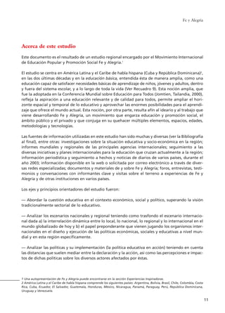 Acerca de este estudio
Este documento es el resultado de un estudio regional encargado por el Movimiento Internacional
de Educación Popular y Promoción Social Fe y Alegría.1
El estudio se centra en América Latina y el Caribe de habla hispana (Cuba y República Dominicana)2
,
en las dos últimas décadas y en la educación básica, entendida ésta de manera amplia, como una
educación capaz de satisfacer necesidades básicas de aprendizaje de niños, jóvenes y adultos, dentro
y fuera del sistema escolar, y a lo largo de toda la vida (Ver Recuadro 9). Esta noción amplia, que
fue la adoptada en la Conferencia Mundial sobre Educación para Todos (Jomtien, Tailandia, 2000),
refleja la aspiración a una educación relevante y de calidad para todos, permite ampliar el hori-
zonte espacial y temporal de lo educativo y aprovechar las enormes posibilidades para el aprendi-
zaje que ofrece el mundo actual. Esta noción, por otra parte, resulta afín al ideario y al trabajo que
viene desarrollando Fe y Alegría, un movimiento que engarza educación y promoción social, el
ámbito público y el privado y que conjuga en su quehacer múltiples elementos, espacios, edades,
metodologías y tecnologías.
Las fuentes de información utilizadas en este estudio han sido muchas y diversas (ver la Bibliografía
al final), entre otras: investigaciones sobre la situación educativa y socio-económica en la región;
informes mundiales y regionales de las principales agencias internacionales; seguimiento a las
diversas iniciativas y planes internacionales para la educación que cruzan actualmente a la región;
información periodística y seguimiento a hechos y noticias de diarios de varios países, durante el
año 2003; información disponible en la web o solicitada por correo electrónico a través de diver-
sas redes especializadas; documentos y materiales de y sobre Fe y Alegría; foros, entrevistas, testi-
monios y conversaciones con informantes clave y visitas sobre el terreno a experiencias de Fe y
Alegría y de otras instituciones en varios países.
Los ejes y principios orientadores del estudio fueron:
–– Abordar la cuestión educativa en el contexto económico, social y político, superando la visión
tradicionalmente sectorial de lo educativo.
–– Analizar los escenarios nacionales y regional teniendo como trasfondo el escenario internacio-
nal dada a) la interrelación dinámica entre lo local, lo nacional, lo regional y lo internacional en el
mundo globalizado de hoy y b) el papel preponderante que vienen jugando los organismos inter-
nacionales en el diseño y ejecución de las políticas económicas, sociales y educativas a nivel mun-
dial y en esta región específicamente.
–– Analizar las políticas y su implementación (la política educativa en acción) teniendo en cuenta
las distancias que suelen mediar entre la declaración y la acción, así como las percepciones e impac-
tos de dichas políticas sobre los diversos actores afectados por éstas.
Fe y Alegría
11
1 Una autopresentación de Fe y Alegría puede encontrarse en la sección Experiencias Inspiradoras.
2 América Latina y el Caribe de habla hispana comprende los siguientes países: Argentina, Bolivia, Brasil, Chile, Colombia, Costa
Rica, Cuba, Ecuador, El Salvador, Guatemala, Honduras, México, Nicaragua, Panamá, Paraguay, Perú, República Dominicana,
Uruguay y Venezuela.
15 tesis 25/8/05 16:01 Página 11
 