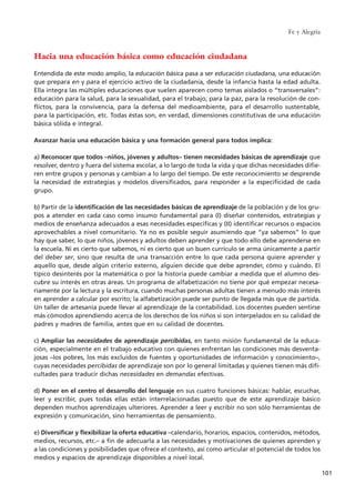 Hacia una educación básica como educación ciudadana
Entendida de este modo amplio, la educación básica pasa a ser educación ciudadana, una educación
que prepara en y para el ejercicio activo de la ciudadanía, desde la infancia hasta la edad adulta.
Ella integra las múltiples educaciones que suelen aparecen como temas aislados o “transversales”:
educación para la salud, para la sexualidad, para el trabajo, para la paz, para la resolución de con-
flictos, para la convivencia, para la defensa del medioambiente, para el desarrollo sustentable,
para la participación, etc. Todas éstas son, en verdad, dimensiones constitutivas de una educación
básica sólida e integral.
Avanzar hacia una educación básica y una formación general para todos implica:
a) Reconocer que todos –niños, jóvenes y adultos– tienen necesidades básicas de aprendizaje que
resolver, dentro y fuera del sistema escolar, a lo largo de toda la vida y que dichas necesidades difie-
ren entre grupos y personas y cambian a lo largo del tiempo. De este reconocimiento se desprende
la necesidad de estrategias y modelos diversificados, para responder a la especificidad de cada
grupo.
b) Partir de la identificación de las necesidades básicas de aprendizaje de la población y de los gru-
pos a atender en cada caso como insumo fundamental para (I) diseñar contenidos, estrategias y
medios de enseñanza adecuados a esas necesidades específicas y (II) identificar recursos o espacios
aprovechables a nivel comunitario. Ya no es posible seguir asumiendo que “ya sabemos” lo que
hay que saber, lo que niños, jóvenes y adultos deben aprender y que todo ello debe aprenderse en
la escuela. Ni es cierto que sabemos, ni es cierto que un buen currículo se arma únicamente a partir
del deber ser, sino que resulta de una transacción entre lo que cada persona quiere aprender y
aquello que, desde algún criterio externo, alguien decide que debe aprender, cómo y cuándo. El
típico desinterés por la matemática o por la historia puede cambiar a medida que el alumno des-
cubre su interés en otras áreas. Un programa de alfabetización no tiene por qué empezar necesa-
riamente por la lectura y la escritura, cuando muchas personas adultas tienen a menudo más interés
en aprender a calcular por escrito; la alfabetización puede ser punto de llegada más que de partida.
Un taller de artesanía puede llevar al aprendizaje de la contabilidad. Los docentes pueden sentirse
más cómodos aprendiendo acerca de los derechos de los niños si son interpelados en su calidad de
padres y madres de familia, antes que en su calidad de docentes.
c) Ampliar las necesidades de aprendizaje percibidas, en tanto misión fundamental de la educa-
ción, especialmente en el trabajo educativo con quienes enfrentan las condiciones más desventa-
josas –los pobres, los más excluidos de fuentes y oportunidades de información y conocimiento–,
cuyas necesidades percibidas de aprendizaje son por lo general limitadas y quienes tienen más difi-
cultades para traducir dichas necesidades en demandas efectivas.
d) Poner en el centro el desarrollo del lenguaje en sus cuatro funciones básicas: hablar, escuchar,
leer y escribir, pues todas ellas están interrelacionadas puesto que de este aprendizaje básico
dependen muchos aprendizajes ulteriores. Aprender a leer y escribir no son sólo herramientas de
expresión y comunicación, sino herramientas de pensamiento.
e) Diversificar y flexibilizar la oferta educativa –calendario, horarios, espacios, contenidos, métodos,
medios, recursos, etc.– a fin de adecuarla a las necesidades y motivaciones de quienes aprenden y
a las condiciones y posibilidades que ofrece el contexto, así como articular el potencial de todos los
medios y espacios de aprendizaje disponibles a nivel local.
Fe y Alegría
101
15 tesis 25/8/05 16:01 Página 101
 