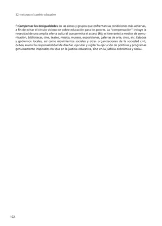 12 tesis para el cambio educativo
102
f) Compensar las desigualdades en las zonas y grupos que enfrentan las condiciones más adversas,
a fin de evitar el círculo vicioso de pobre educación para los pobres. La “compensación” incluye la
necesidad de una amplia oferta cultural que permita el acceso (fijo o itinerante) a medios de comu-
nicación, bibliotecas, cine, teatro, música, museos, exposiciones, galerías de arte, circo, etc. Estados
y gobiernos locales, así como movimientos sociales y otras organizaciones de la sociedad civil,
deben asumir la responsabilidad de diseñar, ejecutar y vigilar la ejecución de políticas y programas
genuinamente inspirados no sólo en la justicia educativa, sino en la justicia económica y social.
15 tesis 25/8/05 16:01 Página 102
 
