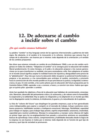 12 tesis para el cambio educativo
104
¿De qué cambio estamos hablando?
La palabra “cambio” es hoy lenguaje común de las agencias internacionales y gobiernos de todo
signo. No obstante, ni el cambio ni la innovación ni la reforma –términos que saturan hoy el
campo de la educación– son buenos por sí mismos: todo depende de la orientación y el sentido
de los cambios propuestos.
Nos dicen que estamos viviendo un cambio de era (Hobsbawm 1994) y una era de cambio verti-
ginoso en todos los órdenes. “Adaptarse al cambio” es la consigna para la educación del modelo
liberal predominante. En estos tiempos, se le pide a la educación preparar a las nuevas genera-
ciones ya no para transformar su realidad, sino para acomodarse a ella. Pero adaptarse al cambio
en el mundo actual significa aceptar la realidad masiva de injusticia y desigualdad como precio de
la “globalización”. Hoy más que nunca la educación debe recuperar su potencial transformador y
preparar a las personas y a las comunidades para anticipar el cambio, controlarlo y orientarlo
hacia la construcción de otro mundo posible en el que prevalezcan la justicia, la dignidad, la demo-
cracia y la paz. En este sentido, a los cuatro pilares para la educación del futuro propuestos por la
Comisión Delors (1996) –aprender a ser, a conocer, a hacer, y a convivir con otros– habría que agre-
gar un quinto pilar: aprender a cambiar.
Atrás han quedado los objetivos y fines de la educación que hablaban de concienciación, emancipa-
ción, liberación, desarrollo del pensamiento crítico y la autonomía, y de valores como la honestidad,
la cooperación y la solidaridad. Hoy se apela a la integración y a la adaptación en un mundo que lidia
con la disgregación social, la violencia, la intolerancia, la guerra y la naturalización de la pobreza.
La lista de “valores del futuro” que despliegan las grandes empresas y que se han generalizado
como indispensables para aspirar a competir en el mercado de trabajo, incluye cuestiones como:
buena presencia, habilidades sociales o inteligencia emocional, liderazgo, flexibilidad, capacidad
para trabajar en equipo y para trabajar bajo presión, espíritu emprendedor, autonomía, creatividad,
capacidad para resolver problemas. Manejar la computadora y manejar varios idiomas (el inglés
en primer lugar para los no-angloparlantes) han pasado a convertirse asimismo en necesidades
básicas de aprendizaje. Estos valores, comportamientos y habilidades deseados desde la lógica de
la empresa no son buenos ni malos por sí mismos; todo depende de en función de qué tipo de
persona y qué tipo de sociedad se promuevan.
12. De adecuarse al cambio
a incidir sobre el cambio
15 tesis 25/8/05 16:01 Página 104
 