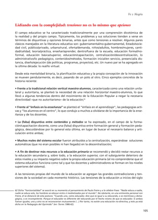 Fe y Alegría
105
Lidiando con la complejidad: tensiones no es lo mismo que opciones
El campo educativo se ha caracterizado tradicionalmente por una comprensión dicotómica de
la realidad y del propio campo. Típicamente, los problemas y sus soluciones tienden a verse en
términos de disyuntivas y opciones binarias, antes que como tensiones a resolver. Algunos pares
clásicos manejados en la literatura educativa son: gubernamental/no-gubernamental, Estado/socie-
dad civil, público/privado, urbano/rural, oferta/demanda, niños/adultos, hombres/mujeres, canti-
dad/calidad, teoría/práctica, enseñar/aprender, dentro/fuera de la escuela, educación formal/no-
formal, educación básica/superior, educación/capacitación, centralización/descentralización, lo
administrativo/lo pedagógico, contenidos/métodos, formación inicial/en servicio, presencial/a dis-
tancia, diseño/ejecución (de políticas, programas, proyectos), etc. Un nuevo par se ha agregado en
la última década: lo real/lo virtual.
Desde esta mentalidad binaria, la planificación educativa y la propia concepción de la innovación
se mueven pendularmente, es decir, pasando de un polo al otro. Cinco ejemplos concretos de la
historia reciente:
• Frente a la tradicional relación vertical maestro-alumnos, caracterizada como una relación unila-
teral y autoritaria, se planteó la necesidad de una relación horizontal maestro-alumnos, lo que
llevó a algunas tendencias dentro del movimiento de la Educación Popular a negar la necesaria
directividad –que no autoritarismo– de la educación;62
• Frente al “énfasis en la enseñanza” se planteó el “énfasis en el aprendizaje”, las pedagogías acti-
vas y “los alumnos en el centro”, lo que condujo a muchos a olvidarse de la importancia de la ense-
ñanza y de los docentes;
• La (falsa) disyuntiva entre contenidos y métodos se ha expresado, en el campo de la forma-
ción/capacitación docente, como una (falsa) disyuntiva entre formación general y formación peda-
gógica, descuidándose por lo general esta última, en lugar de buscar el necesario balance y arti-
culación entre ambas;
• Muchos males del sistema escolar fueron atribuidos a la centralización, esperándose soluciones
automáticas (que no eran posibles ni han llegado) en la descentralización;
• A fin de destinar más recursos a la educación primaria se recomendó y decidió restar recursos a
la educación secundaria y, sobre todo, a la educación superior, con el subsiguiente deterioro de
estos niveles y su impacto negativo sobre la propia educación primaria (al no comprenderse que el
sistema educativo funciona como tal y que los docentes y administradores se forman en los niveles
superiores del sistema).
A las tensiones propias del mundo de la educación se agregan las grandes contradicciones y ten-
siones de la sociedad en cada momento histórico. Las tensiones de la educación a inicios del siglo
62 Dicha “horizontalidad” se asoció en su momento al pensamiento de Paulo Freire y a la célebre frase: “Nadie educa a nadie,
nadie se educa solo, los hombres se educan entre sí mediatizados por el mundo”. No obstante, en una entrevista personal con
Freire, él se distanció de esta postura: “Cuando uno, como educador, dice que es igual a su educando, o es mentiroso y dema-
gógico, o es incompetente. Porque el educador es diferente del educando por el hecho mismo de que es educador. Si ambos
fueran iguales, uno y otro no se reconocerían mutuamente (…) Por tanto, no existe una educación no-directiva, y esto ya está
dicho en la Pedagogía del Oprimido” (en: Torres 1986:42).
15 tesis 25/8/05 16:01 Página 105
 