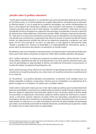 Fe y Alegría
107
¿Incidir sobre la política educativa?
“Incidir sobre la política educativa” es una bandera que viene levantándose desde diversos sectores
en los últimos años. En la última década han surgido observatorios nacionales para la educación
en distintos países63
y, con la ayuda de las modernas tecnologías, han venido multiplicándose los
foros y otros espacios de intercambio y debate a nivel nacional e internacional. La ciudadanía se
interesa y participa cada vez más en estos espacios. “La política educativa”, hasta hace no mucho
considerada territorio de gobiernos y agencias internacionales, ha empezado a concitar la atención
de instituciones y redes académicas, movimientos sociales, ONGs, sindicatos y asociaciones docentes,
etc. Todo esto es un paso muy importante y promisorio: que los educadores y los educandos miren
más allá del aula, los directores y supervisores más allá de la escuela, la escuela más allá del sistema
escolar, las organizaciones sociales más allá de sus respectivos programas y proyectos, que cada
quien –en fin– mire más allá de “lo suyo”. En cada país y a nivel regional e internacional, todos
–Estado y sociedad civil– tenemos la posibilidad y la responsabilidad de informarnos, opinar y
actuar sobre las decisiones que afectan a la educación en sentido amplio.
No obstante, como se ha reiterado en este documento y a lo largo de estas 12 tesis para el cambio edu-
cativo, para incidir sobre la educación no basta con incidir sobre la política educativa. Ello porque:
(a) la “política educativa” se reduce por lo general a la política escolar y, dentro de ésta, a la edu-
cación pública, dejándose de lado las otras educaciones y los otros sistemas educativos que orga-
nizan los aprendizajes en toda sociedad: la familia, los medios de información y comunicación, el
mundo del trabajo, los espacios de participación, etc;
(b) las condiciones para hacer efectivo (o no) el derecho al aprendizaje de todos no tienen que ver
únicamente con la política educativa, sino, sobre todo, con la política económica y la política social
en su conjunto;
(c) “las políticas” –y la política educativa concretamente– se plantean como medidas macro con
efectos esperados a mediano y largo plazo, mientras que las necesidades y las expectativas de la
gente se juegan en lo inmediato, con plazos que no pueden esperar.
Incidir sobre la educación implica por eso incidir sobre todas las políticas pero fundamentalmente
sobre las mentalidades y las prácticas en y desde todos los ámbitos: desde el Estado y desde la socie-
dad civil, desde los organismos internacionales, desde el aula y la escuela, desde la familia, desde
la comunidad y la organización comunitaria, desde los medios masivos de información y comuni-
cación, a nivel local, nacional, regional y mundial. Si bien son educandos y educadores los sujetos
principales y directos de la enseñanza y el aprendizaje, una parte importante de lo que ocurre en
cada escuela, en cada barrio y en cada comunidad en términos de oportunidades de aprendizaje
para todos, es el resultado acumulado de múltiples decisiones y condiciones que se generan a todos
los niveles y de las cuales todos somos co-responsables.
63 Como experiencias pioneras en la región destacamos al Foro Educativo en Perú (creado en 1992) y al Observatorio Ciudadano
de la Educación (OCE) en México (creado en 1999).
Ver: Foro Educativo http://www.foroeducativo.org.pe/ y OCE http://www.observatorio.org/
15 tesis 25/8/05 16:01 Página 107
 