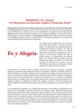 Fe y Alegría
111
El Movimiento Internacional Fe y Alegría apuesta por la educación como motor de cambio social.
Es de educación porque promueve la formación de personas conscientes de sus potencialidades y
de la realidad, libres y solidarias, abiertas a la trascendencia y protagonistas de su desarrollo. Es
popular porque asume la educación popular como propuesta pedagógica y política de transfor-
mación desde y con las comunidades. Y es de promoción social porque, ante situaciones de injusticia
y necesidades de sujetos concretos, se compromete en su superación y, desde allí, en la construcción
de una sociedad justa, democrática y participativa.
Fe y Alegría nació en Venezuela hace 50 años. La
visión audaz del fundador –el jesuita José María
Vélaz– y la colaboración de numerosas personas y
organizaciones lograron cristalizar una obra de
rica historia y proyección al futuro. En 1955 se
abrieron las puertas de la primera escuela de Fe y
Alegría en una barriada marginal del oeste de
Caracas gracias a la generosidad de Abraham
Reyes, un humilde albañil que cedió su propia
vivienda para acoger a los niños de la zona. Así
comienza la evolución de lo que es hoy el
"Movimiento Internacional de Educación Popular
Integral y Promoción Social Fe y Alegría".
El Movimiento se extendió luego a Ecuador, Panamá, Perú, Bolivia, El Salvador, Colombia,
Nicaragua, Guatemala, Brasil, República Dominicana, Paraguay, Argentina, Honduras y Chile. En
1985 se establece Fe y Alegría en España como una plataforma de apoyo a los países latinoameri-
canos y de difusión del trabajo del Movimiento en Europa; desde 1999 se redefine su misión para
asumir nuevos retos en el campo de la cooperación al desarrollo, con el nombre de Fundación
Entreculturas-Fe y Alegría. Son ya 16 los países donde operan organizaciones nacionales de Fe y
Alegría asociadas como Federación Internacional. Además, en Italia se tiene una extensión del
Instituto Radiofónico (IRFEYAL) de Ecuador. Y para este año 2005 está en marcha la fundación en
Haití.
En la búsqueda de respuestas a las urgencias de alumnos y comunidades, la propuesta de Fe y
Alegría se ha concretado en diversas iniciativas en los distintos países. Además de la educación
escolarizada en preescolar, básica y media, se ha abierto espacio a otras formas de acción para la
promoción humana, como son: las emisoras de radio, los programas de educación de adultos, capa-
citación laboral y reinserción escolar, la formación profesional media y superior-universitaria, el
fomento de cooperativas y microempresas, así como proyectos de desarrollo comunitario, salud,
cultura indígena, formación de educadores, edición de materiales educativos, entre otros. En todas
estas áreas se actúa desde y con las comunidades, buscando complementar y apoyar la acción de
otros entes, públicos y privados.
REGIONAL: ‘Fe y Alegría’
“Un Movimiento de Educación Popular y Promoción Social”
Fe y Alegría
15 tesis 25/8/05 16:01 Página 111
 