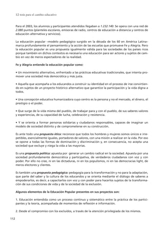 Para el 2003, los alumnos y participantes atendidos llegaban a 1.232.140. Se opera con una red de
2.080 puntos (planteles escolares, emisoras de radio, centros de educación a distancia y centros de
educación alternativa y servicios).
La educación popular –modelo pedagógico surgido en la década de los 60 en América Latina–
marca profundamente el pensamiento y la acción de las escuelas que promueve Fe y Alegría. Pero
la educación popular es una propuesta igualmente válida para las sociedades de los países ricos
porque también en dichos contextos es necesaria una educación para ser actores y sujetos de cam-
bio en vez de meros espectadores de la realidad.
Fe y Alegría entiende la educación popular como:
• Un movimiento alternativo, enfrentado a las prácticas educativas tradicionales, que intenta pro-
mover una sociedad más democrática y más justa.
• Aquella que acompaña a los educandos a construir su identidad en el proceso de irse convirtien-
do en sujetos de un proyecto histórico alternativo que garantice la participación y la vida digna a
todos.
• Una concepción educativa humanizadora cuyo centro es la persona y no el mercado, el dinero, el
prestigio o el poder.
• Que surge de la vida misma del pueblo, de trabajar para y con el pueblo, de sus saberes valores
y experiencias, de su capacidad de lucha, celebración y resistencia.
• Y se orienta a formar personas solidarias y ciudadanos responsables, capaces de imaginar un
modelo de sociedad distinto y de comprometerse en su construcción.
Es ante todo una propuesta ética: reconoce que todos los hombres y mujeres somos únicos e irre-
petibles, esencialmente iguales, portadores de valores, con una misión a realizar en la vida. Por eso
se opone a todas las formas de dominación y discriminación y, en consecuencia, no acepta una
sociedad que excluye y niega la vida a las mayorías.
Es una propuesta política: apuesta por generar un cambio radical en la sociedad. Apuesta por una
sociedad profundamente democrática y participativa, de verdaderos ciudadanos con voz y con
poder. Por ello no cree, ni en las dictaduras, ni en los populismos, ni en las democracias light, de
meros electores y clientes.
Es también una propuesta pedagógica: pedagogía para la transformación y no para la adaptación,
que parte del saber y la cultura de los educandos y se orienta mediante el diálogo de saberes a
empoderarlos, es decir, a capacitarlos con voz y con poder para hacerlos sujetos de la transforma-
ción de sus condiciones de vida y de la sociedad de la exclusión.
Algunos elementos de la Educación Popular presentes en sus proyectos son:
1. Educación entendida como un proceso continuo y sistemático entre la práctica de los partici-
pantes y la teoría, acompañada de momentos de reflexión e información.
2. Desde el compromiso con los excluidos, a través de la atención privilegiada de los mismos.
12 tesis para el cambio educativo
112
15 tesis 25/8/05 16:01 Página 112
 