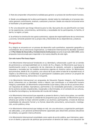 3. Parte de comprender críticamente la realidad para generar un proceso de transformación humana.
4. Desde una pedagogía de la plena participación, donde todos los implicados en el proceso edu-
cativo generen conocimiento, analicen, cuestionen y teoricen. Desde una relación horizontal entre
el facilitador y los participantes.
5. Por una educación que tenga relevancia para la vida. Que parta de una planificación con base
en las experiencias, conocimientos, sentimientos y necesidades de los participantes, la familia, el
barrio, la región y el país.
6. Se enfatiza la constitución de sujetos autónomos, capaces de responsabilizarse de sus emociones
y acciones, tomando posesión de su propia vida y liberándose de sus dependencias y ataduras.
Perspectivas
Fe y Alegría se encuentra en un proceso de desarrollo cuali-cuantitativo, expansión geográfica y
consolidación de sus estructuras organizativas. La Federación Internacional ha decidido acometer
un II Plan Global de Desarrollo y Fortalecimiento Institucional, durante el período 2005-2009, como
propuesta mancomunada para responder a los nuevos desafíos de este siglo.
Con este nuevo Plan busca lograr:
• Un Movimiento Internacional fortalecido en su identidad y cohesionado a partir de un sentido
de pertenencia y corresponsabilidad con la misión de Fe y Alegría. Un Movimiento que busca la
transformación social y la superación de las relaciones de opresión, exclusión y marginalidad
impuestas y recreadas por los modelos económicos vigentes en América Latina. Un Movimiento
que promueve, desde la fe y la justicia, una cultura de la paz sobre la base de la equidad social, el
respeto a las diferencias, la solidaridad, la participación ciudadana para construir un proyecto de
sociedad justa, fraterna, democrática e incluyente.
• Un Movimiento Internacional con propuestas de Educación Popular Integral y de Promoción
Social, coherentes con su identidad, misión e ideario, que contribuyen a un desarrollo humano
integral y sustentable. Un Movimiento comprometido a que todas y cada una de sus acciones ofrez-
can respuestas de calidad, inspiradoras y pertinentes a las necesidades personales y comunitarias
de los sectores sociales empobrecidos, marginados o discriminados, en el contexto de sus culturas,
los desafíos tecnológicos y las demandas del mundo del trabajo.
• Un Movimiento Internacional que expande su presencia dentro y hacia otros países, con sentido
de las urgencias y sin descuidar la calidad de los programas que ya atiende. Un Movimiento que se
esfuerza por prestar la mejor atención posible a sus alumnos y participantes, a través de diversas
modalidades de educación formal y no formal, desarrollo comunitario, comunicación, investiga-
ción, acción pública y otras.
• Un Movimiento Internacional que trabaja en red, con una estructura y organización participati-
vas adecuadas, y con personal profesionalmente capacitado para desarrollar procesos educativos
de calidad y una gestión interna eficiente.
• Un Movimiento Internacional consolidado como sujeto de acción pública, que interviene y apor-
ta en el diseño y ejecución de políticas que promuevan el derecho de todos a una educación de
Fe y Alegría
113
15 tesis 25/8/05 16:01 Página 113
 