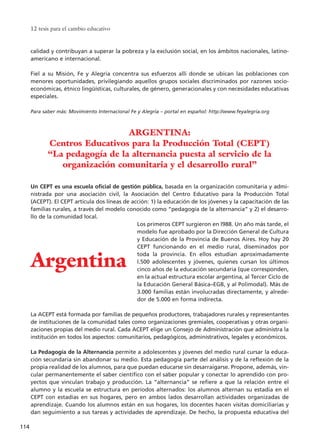 calidad y contribuyan a superar la pobreza y la exclusión social, en los ámbitos nacionales, latino-
americano e internacional.
Fiel a su Misión, Fe y Alegría concentra sus esfuerzos allí donde se ubican las poblaciones con
menores oportunidades, privilegiando aquellos grupos sociales discriminados por razones socio-
económicas, étnico lingüísticas, culturales, de género, generacionales y con necesidades educativas
especiales.
Para saber más: Movimiento Internacional Fe y Alegría – portal en español: http://www.feyalegria.org
Un CEPT es una escuela oficial de gestión pública, basada en la organización comunitaria y admi-
nistrada por una asociación civil, la Asociación del Centro Educativo para la Producción Total
(ACEPT). El CEPT articula dos líneas de acción: 1) la educación de los jóvenes y la capacitación de las
familias rurales, a través del modelo conocido como “pedagogía de la alternancia” y 2) el desarro-
llo de la comunidad local.
Los primeros CEPT surgieron en l988. Un año más tarde, el
modelo fue aprobado por la Dirección General de Cultura
y Educación de la Provincia de Buenos Aires. Hoy hay 20
CEPT funcionando en el medio rural, diseminados por
toda la provincia. En ellos estudian aproximadamente
l.500 adolescentes y jóvenes, quienes cursan los últimos
cinco años de la educación secundaria (que corresponden,
en la actual estructura escolar argentina, al Tercer Ciclo de
la Educación General Básica–EGB, y al Polimodal). Más de
3.000 familias están involucradas directamente, y alrede-
dor de 5.000 en forma indirecta.
La ACEPT está formada por familias de pequeños productores, trabajadores rurales y representantes
de instituciones de la comunidad tales como organizaciones gremiales, cooperativas y otras organi-
zaciones propias del medio rural. Cada ACEPT elige un Consejo de Administración que administra la
institución en todos los aspectos: comunitarios, pedagógicos, administrativos, legales y económicos.
La Pedagogía de la Alternancia permite a adolescentes y jóvenes del medio rural cursar la educa-
ción secundaria sin abandonar su medio. Esta pedagogía parte del análisis y de la reflexión de la
propia realidad de los alumnos, para que puedan educarse sin desarraigarse. Propone, además, vin-
cular permanentemente el saber científico con el saber popular y conectar lo aprendido con pro-
yectos que vinculan trabajo y producción. La “alternancia” se refiere a que la relación entre el
alumno y la escuela se estructura en períodos alternados: los alumnos alternan su estadía en el
CEPT con estadías en sus hogares, pero en ambos lados desarrollan actividades organizadas de
aprendizaje. Cuando los alumnos están en sus hogares, los docentes hacen visitas domiciliarias y
dan seguimiento a sus tareas y actividades de aprendizaje. De hecho, la propuesta educativa del
12 tesis para el cambio educativo
114
ARGENTINA:
Centros Educativos para la Producción Total (CEPT)
“La pedagogía de la alternancia puesta al servicio de la
organización comunitaria y el desarrollo rural”
Argentina
15 tesis 25/8/05 16:01 Página 114
 