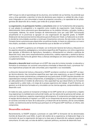 CEPT incluye no sólo el aprendizaje de los alumnos, sino también de sus familias. Se pretende que
unos y otras aprendan y ejerciten la toma de decisiones para mejorar su calidad de vida, el pen-
sarse integrados en una comunidad a través de proyectos concretos, y la capacidad de ser prota-
gonistas del desarrollo de su medio y por ende de su propio destino.
La organización y la participación familiar y comunitaria están en los fundamentos del programa,
el cual adopta la autogestión y la cogestión como modelo de organización. Cada Consejo de
Administración tiene autonomía para desempeñarse en los ámbitos oficiales y privados, locales y
municipales. Además, los veinte Consejos de Administración (uno por cada CEPT funcionando
actualmente en la provincia) se agrupan en una organización de segundo grado, la FACEPT
(Federación de Asociaciones Centros Educativos para la Producción Total). La Federación es el ámbi-
to donde las comunidades acuerdan y construyen lineamientos comunes. De este modo, si bien los
Consejos tienen autonomía para desarrollar sus políticas locales, lo hacen en referencia a un marco
más amplio, acordado a través de los lineamientos que se deciden en la FACEPT.
A su vez, la FACEPT co-gestiona con el Estado: con la Dirección General de Cultura y Educación en
los aspectos educativos, pedagógicos y normativos específicos del Programa y con otros organismos
(por ejemplo, el Ministerio de Agricultura, Ganadería y Alimentación) en relación a políticas de
desarrollo local, tales como emprendimientos productivos, créditos especiales o asistencia técnica
a productores. Esta forma de gestión lleva a alianzas estratégicas con otros organismos oficiales y
no gubernamentales.
Educación y desarrollo local constituyen en el CEPT dos caras de la misma moneda. Lo educativo y
formativo se entrelazan con acciones comunitarias orientadas al desarrollo local, a promover for-
mas organizativas propias de cada comunidad, para responder a sus necesidades.
La Dirección General de Cultura y Educación y FACEPT acordaron constituir en cada CEPT un equi-
po técnico-docente. Hay normativas específicas que rigen esta experiencia, ya que el trabajo del
docente aquí reviste características y competencias muy particulares. El CEPT requiere docentes con
capacidad para manejar ambos componentes, el pedagógico y el productivo y para valorar y mane-
jar adecuadamente el modelo de alternancia. Esta capacidad hay que desarrollarla vía formación
y capacitación y, sobre todo, a lo largo de la propia experiencia de trabajo. El perfil docente, en
general, es el de técnicos formados en y vinculados con las ciencias agrarias, comprometidos con el
desarrollo rural.
En todos los casos, quienes se incorporan al trabajo en los CEPT parten de un compromiso y respeto
muy especial por la realidad socio-cultural del medio, por los valores de las personas del campo, así
como por los objetivos y aspectos organizativos del programa. El compromiso principal que asume
el equipo técnico-docente al ingresar a un CEPT, es un compromiso de servicio que debe traducirse
en acciones concretas en favor de la educación y el desarrollo de las familias y de las comunidades
rurales. Los testimonios de las familias que participan en el Proyecto CEPT testifican, en efecto, este
compromiso.
Desarrollos recientes
Recientemente, la FACEPT empezó a promover en cada CEPT la formación de los denominados
Comités de Desarrollo Local (CDL). A partir del análisis de su experiencia, la Federación llegó a la
conclusión de que la organización de base es la clave para el desarrollo de cualquier experiencia
comunitaria. En este caso, se trata de definir y ejecutar políticas y acciones de desarrollo local.
Fe y Alegría
115
15 tesis 25/8/05 16:01 Página 115
 
