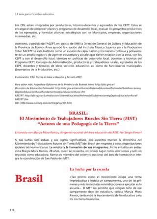 Los CDL están integrados por productores, técnicos-docentes y egresados de los CEPT. Estos se
encargarán de proponer planes y programas de desarrollo local, evaluar los proyectos productivos
de los egresados, y formular alianzas estratégicas con los Municipios, empresas, organizaciones
intermedias, etc.
Asimismo, a pedido de FACEPT, en agosto de l998 la Dirección General de Cultura y Educación de
la Provincia de Buenos Aires aprobó la creación del Instituto Técnico Superior para la Producción
Total. FACEPT ve este Instituto como un espacio de capacitación y formación continua y polivalen-
te de un amplio espectro de agentes educativos y sociales que tienen relación con la zona, con los
CEPT y con el desarrollo local: técnicos en políticas de desarrollo local, docentes y técnicos del
Programa CEPT, Consejos de Administración, productores y trabajadores rurales, egresados de los
CEPT, docentes y técnicos de otros servicios educativos así como de funcionarios municipales
(Secretarios de la Producción, etc.)
Elaboración: R.M. Torres en base a Bacalini y Ferraris 2001.
Para saber más: Argentina-Gobierno de la Provincia de Buenos Aires: http://abc.gov.ar/
Dirección de Educación Polimodal: http://abc.gov.ar/LaInstitucion/SistemaEducativo/Polimodal/Subdireccionesy
Deptos/EducacionRural/FundamentosdelaEducacionRural.cfm
FACEPT: http://abc.gov.ar/LaInstitucion/SistemaEducativo/Polimodal/SubdireccionesyDeptos/EducacionRural/
FACEPT.cfm
OEI: http://www.oei.org.co/sii/entrega5/art01.htm
Entrevista con Marçia Mora Ramos, dirigente nacional del área educación del MST. Por Sergio Ferrari
Si sus luchas son arduas y sus logros significativos, dos aspectos marcan la diferencia del
Movimiento de Trabajadores Rurales sin Tierra (MST) del Brasil con respecto a otras organizaciones
sociales latinoamericanas. La mística y la formación de sus integrantes. Así lo enfatiza en entre-
vista Marçia Mora Ramos, 28 años, quien se presenta, en primer lugar como «sin tierra» y sólo en
segundo como educadora. Ramos es miembro del colectivo nacional del área de formación e inte-
gra la coordinación de San Pablo del MST.
La lucha por la escuela
«Tan pronto como el movimiento ocupa una tierra
improductiva e instala un campamento, una de las pri-
meras y más inmediatas reivindicaciones a ejecutar es la
escuela... El MST no permite que ningún niño de ese
campamento deje de estudiar», señala Marçia Mora
Ramos, centrando la trascendencia de lo educativo para
los sin tierra brasileros.
12 tesis para el cambio educativo
116
BRASIL:
El Movimiento de Trabajadores Rurales Sin Tierra (MST)
“Actores de una Pedagogía de la Tierra”
Brasil
15 tesis 25/8/05 16:01 Página 116
 