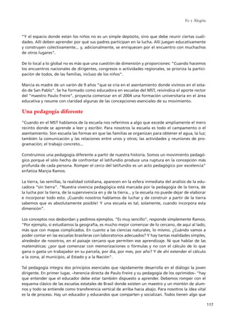 “Y el espacio donde están los niños no es un simple depósito, sino que debe reunir ciertas cuali-
dades. Allí deben aprender por qué sus padres participan en la lucha. Allí juegan educativamente
y construyen colectivamente... y, adicionalmente, se enriquecen por el encuentro con muchachos
de otros lugares”.
De lo local a lo global no es más que una cuestión de dimensión y proporciones: “Cuando hacemos
los encuentros nacionales de dirigentes, congresos o actividades regionales, se prioriza la partici-
pación de todos, de las familias, incluso de los niños”.
Marcia es madre de un varón de 9 años “que se cría en el asentamiento donde vivimos en el esta-
do de San Pablo”. Se ha formado como educadora en escuelas del MST, reivindica el aporte rector
del “maestro Paulo Freire”, proyecta comenzar en el 2004 una formación universitaria en el área
educativa y resume con claridad algunas de las concepciones esenciales de su movimiento.
Una pedagogía diferente
“Cuando en el MST hablamos de la escuela nos referimos a algo que excede ampliamente el mero
recinto donde se aprende a leer y escribir. Para nosotros la escuela es todo el campamento o el
asentamiento. Son escuela las formas en que las familias se organizan para obtener el agua, la luz;
también la comunicación y las relaciones entre unos y otros; las actividades y reuniones de pro-
gramación; el trabajo concreto...
Construimos una pedagogía diferente a partir de nuestra historia. Somos un movimiento pedagó-
gico porque el sólo hecho de confrontar el latifundio produce una ruptura en la concepción más
profunda de cada persona. Romper el cerco del latifundio es un acto pedagógico por excelencia”
enfatiza Marçia Ramos.
La tierra, las semillas, la realidad cotidiana, aparecen en la esfera inmediata del análisis de la edu-
cadora “sin tierra”. “Nuestra vivencia pedagógica está marcada por la pedagogía de la tierra, de
la lucha por la tierra, de la supervivencia en y de la tierra... y la escuela no puede dejar de elaborar
e incorporar todo esto. ¡Cuando nosotros hablamos de luchar y de construir a partir de la tierra
sabemos que es absolutamente posible! Y una escuela es tal, solamente, cuando incorpora esta
dimensión”.
Los conceptos nos desbordan y pedimos ejemplos. “Es muy sencillo”, responde simplemente Ramos.
“Por ejemplo, si estudiamos la geografía, es mucho mejor comenzar de lo cercano, de aquí al lado,
más que con mapas complicados. En cuanto a las ciencias naturales, lo mismo. ¿Cuándo vamos a
poder contar en las escuelas brasileras con laboratorios adecuados? Y hay tantas realidades simples,
alrededor de nosotros, en el paisaje cercano que permiten ese aprendizaje. Ni que hablar de las
matemáticas: ¿por qué comenzar con memorizaciones o fórmulas y no con el cálculo de lo que
gana o gasta un trabajador en su parcela, por día, por mes, por año? Y de ahí extender el cálculo
a la zona, al municipio, al Estado y a la Nación”.
Tal pedagogía integra dos principios esenciales que rápidamente desarrolla en el diálogo la joven
dirigente. En primer lugar, –herencia directa de Paulo Freire y su pedagogía de los oprimidos– “hay
que entender que el educador debe estar también dispuesto a aprender. Debemos romper con el
esquema clásico de las escuelas estatales de Brasil donde existen un maestro y un montón de alum-
nos y todo se entiende como transferencia vertical de arriba hacia abajo. Para nosotros la idea vital
es la de proceso. Hay un educador y educandos que comparten y socializan. Todos tienen algo que
Fe y Alegría
117
15 tesis 25/8/05 16:01 Página 117
 