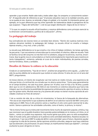 aprender y que enseñar. Nadie sabe todo y todos saben algo. Se comparte un conocimiento existen-
te”. El segundo pilar de referencia es que “el proceso educativo nace en la realidad concreta, pero
no se queda en eso. Avanza, se extiende y llega a lo global, a lo mundial. Es interesante pensar, por
ejemplo, en la gran diferencia que hay entre aprender las matemáticas desde la perspectiva de los
que acaparan –“lógica del latifundio”– o de los que exigen distribución –lógica de los sin tierra–”.
“Y lo que no acepta la escuela oficial brasilera y nosotros defendemos como principio esencial es
la dimensión concientizadora y política de la educación”, afirma.
La pedagogía del trabajo
Esa contradicción de visiones tiene un correlato bien directo. “Dentro de nuestras matrices inno-
vadoras ubicamos también la pedagogía del trabajo. La escuela oficial no enseña a trabajar.
Apenas enseña, y muy mal, a leer y escribir.
La escuela que defendemos es la que enseña a los niños el trabajo cotidiano, las tareas agrícolas,
las pecuarias. Y por eso estamos convencidos que la comunidad, el colectivo, debe ser escuela. Todo
se facilita a la luz del conjunto: es más fácil vivir lo cotidiano, asegurar los servicios, reunirse, encon-
trarse. Que la gente viva en comunidad es un hecho extremadamente importante para nosotros en
tanto trabajadores”, sentencia, saliendo al cruce de la visión individualista, de puertas cerradas,
barrios-fortaleza, llaves y candados.
Desafíos de futuro: la cultura en la educación
Criada en un asentamiento, “hija de sin tierra”, analista tan pragmática como aguda... ¿cuáles han
sido los puntos débiles de la educación que recibió en estos últimos 13 años de vivir en el seno del
MST?, preguntamos.
Un breve silencio, el intento de recapitular casi tres lustros en medio minuto, una experiencia de
vida que brota y la certitud de una mirada que no ahorra autocríticas. “Como pasa generalmente
en el campo brasilero, me casé muy joven, apenas con 16 años, tuve mi hijo a los 18 años y puedo
decir que no viví mi adolescencia. Me faltó en ese momento un colectivo educativo que fuera más
integral, que me ofreciera la posibilidad de expresarme artísticamente, ejercitar el canto y la danza
que me gustan tanto. Muchas veces las y los jóvenes del campo no tienen muchas opciones de acti-
vidades creativas los fines de semana”.
Y de su revisión de vida, de su crítica sin miramientos, la fuerza de la búsqueda de alternativas.
“Por eso es tan importante lo que acabamos de definir en el colectivo nacional del MST como prio-
ridad para el 2004. Para el año próximo vamos a masificar el arte como parte esencial de la edu-
cación. Vamos a potenciar las actividades culturales, como el teatro, la pintura, la música”.
“De la misma forma que la mística del movimiento tiene mucho de expresión popular, artística, hay
que reconocer que el pueblo brasilero tiene grandes potencialidades en la música y el ritmo, en el
teatro... somos un pueblo muy expresivo. Hay mucha gente que pinta, pero no está acompañada.
Todo el mundo canta, pero tampoco se lo potencia como actividad sistemática. Nuestras escuelas no
lo optimizan. Y por eso el MST lo acaba de definir como prioridad para el futuro. Queremos ayudar
a organizar la vida de los jóvenes, darles opciones artístico-culturales, asegurar que haya colectivos
que las estimulen y las promuevan. En poco tiempo ¡lo masificaremos hasta que explote!”, concluye
exultante la joven dirigente sin tierra.
12 tesis para el cambio educativo
118
15 tesis 25/8/05 16:01 Página 118
 