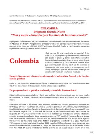 Fuente: Movimiento de Trabajadores Rurales Sin Tierra (MST) http://www.mst.org.br/
Para saber más: Movimiento Sin Tierra (MST) – página en español: http://movimientos.org/cloc/mst-brasil/
Escuela Nacional Florestan Fernández: http://movimientos.org/cloc/mst-brasil/show_text.php3?key=3915
El programa Escuela Nueva (EN) de Colombia ha sido durante muchos años referente en los acervos
de “buenas prácticas” o “experiencias exitosas” destacadas por los organismos internacionales,
apoyada entre otros por UNESCO, UNICEF y el Banco Mundial. En ella se han inspirado numerosas
experiencias dentro y fuera de América Latina.
¿Qué hace de EN una experiencia tan especial? Entre
otros: (a) es un programa gubernamental, una innova-
ción desde el Estado y dentro del sistema educativo
formal; (b) es el resultado de un proceso largo de ma-
duración y desarrollo; (c) se trata de un sistema, antes
que una innovación aislada; (d) el eje del sistema y el
componente más importante es el componente curri-
cular y pedagógico; y (e) los resultados de investigación
y evaluación muestran resultados efectivos.
Escuela Nueva: una alternativa dentro de la educación formal y de la edu-
cación pública
EN no es una alternativa a la educación formal ni a la educación pública, sino una alternativa den-
tro de los parámetros de la educación formal y la educación pública.
De proyecto local a política nacional y a modelo internacional
EN se inició como experiencia local y llegó a ser política educativa nacional para las zonas rurales
de Colombia. Un proceso sostenido de cuatro décadas media entre el proyecto micro y la política
macro.
EN nació a inicios en la década de 1960, inspirada en la Escuela Unitaria, promovida entonces por
la UNESCO en varias regiones y en América Latina en particular. En Colombia, la primera Escuela
Rural Unitaria se instaló en Pamplona, Departamento de Santander. El profesor entonces al frente
de la escuela, llegaría a ser Coordinador Nacional de EN. Para mediados de 1960, había 150 escue-
las piloto. En 1967, el gobierno decidió extender la metodología de la Escuela Unitaria a todas las
escuelas unidocentes del país. Sobre esa experiencia, en 1975 surgió el Programa Escuela Nueva.
Para 1978 estaban funcionando 500 escuelas en tres departamentos, con apoyo de la Agencia
Internacional de Desarrollo (AID). Entre 1982-86 el programa se extendió a la Costa Pacífica. En
1985, cuando la cobertura había llegado a 8.000 escuelas, EN fue adoptada como estrategia para
universalizar la educación primaria en el campo. En 1987 comenzó el proceso acelerado de expan-
sión. Para 1991, EN cubría alrededor de 20.000 escuelas de las 27.000 escuelas rurales en el país,
Fe y Alegría
119
COLOMBIA:
Programa Escuela Nueva
“Más y mejor educación para los niños de las zonas rurales”
Colombia
15 tesis 25/8/05 16:01 Página 119
 