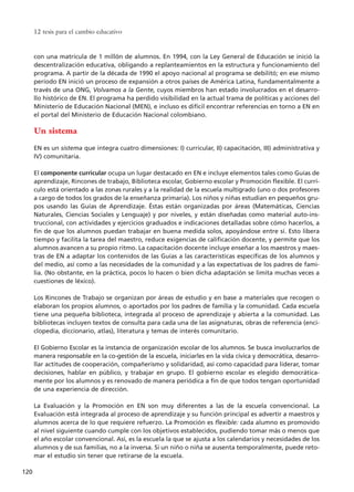 con una matrícula de 1 millón de alumnos. En 1994, con la Ley General de Educación se inició la
descentralización educativa, obligando a replanteamientos en la estructura y funcionamiento del
programa. A partir de la década de 1990 el apoyo nacional al programa se debilitó; en ese mismo
período EN inició un proceso de expansión a otros países de América Latina, fundamentalmente a
través de una ONG, Volvamos a la Gente, cuyos miembros han estado involucrados en el desarro-
llo histórico de EN. El programa ha perdido visibilidad en la actual trama de políticas y acciones del
Ministerio de Educación Nacional (MEN), e incluso es difícil encontrar referencias en torno a EN en
el portal del Ministerio de Educación Nacional colombiano.
Un sistema
EN es un sistema que integra cuatro dimensiones: I) curricular, II) capacitación, III) administrativa y
IV) comunitaria.
El componente curricular ocupa un lugar destacado en EN e incluye elementos tales como Guías de
aprendizaje, Rincones de trabajo, Biblioteca escolar, Gobierno escolar y Promoción flexible. El currí-
culo está orientado a las zonas rurales y a la realidad de la escuela multigrado (uno o dos profesores
a cargo de todos los grados de la enseñanza primaria). Los niños y niñas estudian en pequeños gru-
pos usando las Guías de Aprendizaje. Éstas están organizadas por áreas (Matemáticas, Ciencias
Naturales, Ciencias Sociales y Lenguaje) y por niveles, y están diseñadas como material auto-ins-
truccional, con actividades y ejercicios graduados e indicaciones detalladas sobre cómo hacerlos, a
fin de que los alumnos puedan trabajar en buena medida solos, apoyándose entre sí. Esto libera
tiempo y facilita la tarea del maestro, reduce exigencias de calificación docente, y permite que los
alumnos avancen a su propio ritmo. La capacitación docente incluye enseñar a los maestros y maes-
tras de EN a adaptar los contenidos de las Guías a las características específicas de los alumnos y
del medio, así como a las necesidades de la comunidad y a las expectativas de los padres de fami-
lia. (No obstante, en la práctica, pocos lo hacen o bien dicha adaptación se limita muchas veces a
cuestiones de léxico).
Los Rincones de Trabajo se organizan por áreas de estudio y en base a materiales que recogen o
elaboran los propios alumnos, o aportados por los padres de familia y la comunidad. Cada escuela
tiene una pequeña biblioteca, integrada al proceso de aprendizaje y abierta a la comunidad. Las
bibliotecas incluyen textos de consulta para cada una de las asignaturas, obras de referencia (enci-
clopedia, diccionario, atlas), literatura y temas de interés comunitario.
El Gobierno Escolar es la instancia de organización escolar de los alumnos. Se busca involucrarlos de
manera responsable en la co-gestión de la escuela, iniciarles en la vida cívica y democrática, desarro-
llar actitudes de cooperación, compañerismo y solidaridad, así como capacidad para liderar, tomar
decisiones, hablar en público, y trabajar en grupo. El gobierno escolar es elegido democrática-
mente por los alumnos y es renovado de manera periódica a fin de que todos tengan oportunidad
de una experiencia de dirección.
La Evaluación y la Promoción en EN son muy diferentes a las de la escuela convencional. La
Evaluación está integrada al proceso de aprendizaje y su función principal es advertir a maestros y
alumnos acerca de lo que requiere refuerzo. La Promoción es flexible: cada alumno es promovido
al nivel siguiente cuando cumple con los objetivos establecidos, pudiendo tomar más o menos que
el año escolar convencional. Así, es la escuela la que se ajusta a los calendarios y necesidades de los
alumnos y de sus familias, no a la inversa. Si un niño o niña se ausenta temporalmente, puede reto-
mar el estudio sin tener que retirarse de la escuela.
12 tesis para el cambio educativo
120
15 tesis 25/8/05 16:01 Página 120
 
