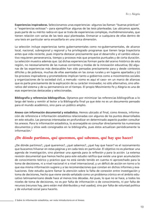 Experiencias inspiradoras. Seleccionamos unas experiencias –algunos las llaman “buenas prácticas”
o “experiencias exitosas”– para ejemplificar algunas de las tesis planteadas. Las ubicamos aparte,
pues parte de su mérito radica en que se trata de experiencias complejas, multidimensionales, que
tienen relación con varias de las tesis aquí planteadas. Enmarcar a cualquiera de ellas dentro de
una tesis en particular sería encasillarla en una única dimensión.
La selección incluye experiencias tanto gubernamentales como no-gubernamentales, de alcance
local, nacional, subregional y regional y ha privilegiado programas que tienen larga trayectoria
antes que vida reciente, pues importa destacar precisamente que el desarrollo y el cambio educa-
tivo requieren perseverancia, tiempo y procesos más que proyectos puntuales y de corta duración.
La selección muestra además que: (a) dichas experiencias forman parte del acervo histórico de esta
región, no necesariamente de las nuevas corrientes y modas de la innovación educativa; (b) algu-
nas de las experiencias más destacables han sido pensadas precisamente para y desde contextos
difíciles y de pobreza, muchas de ellas asentadas en las zonas rurales y en lugares apartados y (c)
los procesos inspiradores y prometedores implican tanto a gobiernos como a movimientos sociales
y organizaciones de la sociedad civil, a menudo –como es aquí el caso– en un marco de alianzas
que es parte precisamente de la explicación de su carácter innovador, no sólo alternativo, sino alte-
rativo del sistema y de su permanencia en el tiempo. El propio Movimiento Fe y Alegría es una de
esas experiencias destacadas y seleccionadas.
Bibliografía y referencias bibliográficas. Optamos por minimizar las referencias bibliográficas a lo
largo del texto y remitir al lector a la Bibliografía final ya que éste no es un documento pensado
para el mundo académico, sino para un público amplio.
Anexo con información documental y estadística. Hemos ubicado al final, como Anexos, informa-
ción de referencia e información estadística relacionadas con algunos de los puntos desarrollados
en este estudio. Las personas interesadas en profundizar en determinado aspecto pueden consultar
los anexos. Para la información estadística, lo aconsejable es consultar directamente los numerosos
documentos y sitios web consignados en la bibliografía, pues éstos actualizan periódicamente la
información.3
¿De dónde partimos, qué queremos, qué sabemos, qué hay que hacer?
¿De dónde partimos?, ¿qué queremos?, ¿qué sabemos?, ¿qué hay que hacer? es el razonamiento
que buscamos hilvanar en estas páginas y en cada tesis en particular. El objetivo no es plantear una
agenda de investigación, sino plantear una agenda para la reflexión y para la acción. La extensa
revisión documental que hemos hecho para este estudio ratifica que existe una gran acumulación
de conocimiento teórico y práctico que no está siendo tenido en cuenta ni aprovechado para la
toma de decisiones, ni a nivel nacional ni a nivel internacional, y un déficit de acción en torno a lo
que esa misma información sugiere y a las recomendaciones que constan en dichos informes y eva-
luaciones. Este estudio quiere llamar la atención sobre la falta de conexión entre investigación y
toma de decisiones, hecho que viene siendo señalado como un problema crónico en el ámbito edu-
cativo latinoamericano desde hace al menos tres décadas. Así pues, lo que no se hace, a todos los
niveles de toma de decisiones, no es por falta de información o de conocimiento, ni por falta de
recursos (recursos hay, pero están mal distribuidos y mal usados), sino por falta de voluntad política
y de voluntad social para hacerlo.
Fe y Alegría
13
3 Sobre la información estadística, ver nota introductoria en el Anexo.
15 tesis 25/8/05 16:01 Página 13
 
