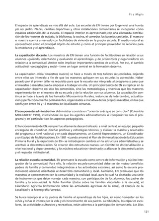 El espacio de aprendizaje va más allá del aula. Las escuelas de EN tienen por lo general una huerta
y/o un jardín. Plazas, canchas deportivas y otras instalaciones comunitarias se incorporan como
espacios adicionales de la escuela. El espacio interior es aprovechado con una adecuada distribu-
ción de los rincones de trabajo, la biblioteca, la cocina, el comedor, las baterías sanitarias. El maestro
o maestra cuenta a menudo con facilidades de vivienda en la propia escuela. El medio natural es
aprovechado como el principal objeto de estudio y como el principal proveedor de recursos para
la enseñanza y el aprendizaje.
La capacitación docente. Los maestros de EN tienen una función de facilitadores en relación a sus
alumnos –guiando, orientando y evaluando el aprendizaje– y de promotores y organizadores en
relación a la comunidad. Ambos roles implican importantes cambios de actitud. Por eso, el cambio
actitudinal –pedagógico y social– tiene un lugar central en la formación docente.
La capacitación inicial (maestros nuevos) se hace a través de tres talleres secuenciados, dejando
entre ellos un intervalo a fin de que los maestros apliquen en sus escuelas lo aprendido. Haber
pasado por el primer taller es requisito para que la escuela sea integrada al programa y para que
el maestro o maestra pueda empezar a trabajar en ella. Un principio básico de EN es replicar en la
capacitación docente no sólo los contenidos, sino las metodologías y vivencias que los maestros
experimentarán en el manejo de su escuela y de la relación con sus alumnos. La capacitación con-
tinua se hace a través de los llamados Microcentros Rurales, instancias de intercambio, actualiza-
ción y perfeccionamiento permanentes, organizados a iniciativa de los propios maestros, en los que
confluyen entre 10 y 15 maestros de localidades cercanas.
El componente administrativo. Administrar consiste en “orientar más que en controlar" (Colombia
MEN-UNICEF 1990), insistiéndose en que los agentes administrativos se compenetren con el pro-
grama y en particular con los aspectos pedagógicos.
El funcionamiento de EN siempre fue altamente descentralizado: a nivel central, un equipo pequeño
encargado de coordinar, diseñar políticas y estrategias técnicas, y evaluar la marcha y resultados
del programa a nivel nacional; y en cada departamento, un Comité Representativo, un Coordinador
y un Equipo de Multiplicadores. En 1987 –cuando arrancó el Plan de Universalización de la Educación
Primaria Rural y la expansión de EN– se introdujeron cambios en la estructura administrativa y se
acentuó la descentralización. Se crearon dos estructuras nuevas –un Comité de Universalización a
nivel nacional y departamental, y los núcleos educativos– destinados a afianzar la descentralización
y el respaldo institucional.
La relación escuela-comunidad. EN promueve la escuela como centro de información y núcleo inte-
grador de la comunidad. Para ello, la relación escuela-comunidad debe ser de mutuo beneficio:
padres de familia y comunidad integrándose a las actividades escolares, así como la escuela pro-
moviendo acciones orientadas al desarrollo comunitario y local. Asimismo, EN promueve que los
maestros se compenetren con la comunidad y la realidad local, para lo cual ha diseñado una serie
de instrumentos que debe manejar cada maestro, con participación de los alumnos, los padres de
familia y la comunidad: la Ficha Familiar (datos sobre las familias vinculadas a la escuela), el
Calendario Agrícola (información sobre las actividades agrícolas de la zona), el Croquis de la
Localidad y la Monografía Veredal.
Se busca incorporar a los padres de familia al aprendizaje de los hijos, así como fomentar en los
niños y niñas el interés por la vida y el conocimiento de sus padres. La biblioteca, los espacios esco-
lares, las actividades culturales y recreativas, están abiertos a la participación comunitaria. Los Días
Fe y Alegría
121
15 tesis 25/8/05 16:01 Página 121
 