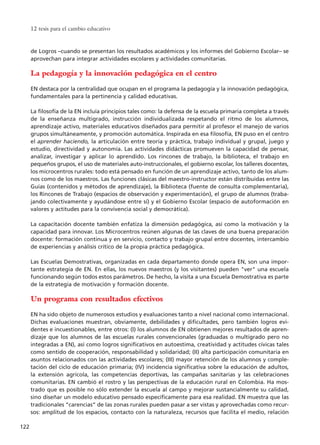 de Logros –cuando se presentan los resultados académicos y los informes del Gobierno Escolar– se
aprovechan para integrar actividades escolares y actividades comunitarias.
La pedagogía y la innovación pedagógica en el centro
EN destaca por la centralidad que ocupan en el programa la pedagogía y la innovación pedagógica,
fundamentales para la pertinencia y calidad educativas.
La filosofía de la EN incluía principios tales como: la defensa de la escuela primaria completa a través
de la enseñanza multigrado, instrucción individualizada respetando el ritmo de los alumnos,
aprendizaje activo, materiales educativos diseñados para permitir al profesor el manejo de varios
grupos simultáneamente, y promoción automática. Inspirada en esa filosofía, EN puso en el centro
el aprender haciendo, la articulación entre teoría y práctica, trabajo individual y grupal, juego y
estudio, directividad y autonomía. Las actividades didácticas promueven la capacidad de pensar,
analizar, investigar y aplicar lo aprendido. Los rincones de trabajo, la biblioteca, el trabajo en
pequeños grupos, el uso de materiales auto-instruccionales, el gobierno escolar, los talleres docentes,
los microcentros rurales: todo está pensado en función de un aprendizaje activo, tanto de los alum-
nos como de los maestros. Las funciones clásicas del maestro-instructor están distribuidas entre las
Guías (contenidos y métodos de aprendizaje), la Biblioteca (fuente de consulta complementaria),
los Rincones de Trabajo (espacios de observación y experimentación), el grupo de alumnos (traba-
jando colectivamente y ayudándose entre sí) y el Gobierno Escolar (espacio de autoformación en
valores y actitudes para la convivencia social y democrática).
La capacitación docente también enfatiza la dimensión pedagógica, así como la motivación y la
capacidad para innovar. Los Microcentros reúnen algunas de las claves de una buena preparación
docente: formación continua y en servicio, contacto y trabajo grupal entre docentes, intercambio
de experiencias y análisis crítico de la propia práctica pedagógica.
Las Escuelas Demostrativas, organizadas en cada departamento donde opera EN, son una impor-
tante estrategia de EN. En ellas, los nuevos maestros (y los visitantes) pueden "ver" una escuela
funcionando según todos estos parámetros. De hecho, la visita a una Escuela Demostrativa es parte
de la estrategia de motivación y formación docente.
Un programa con resultados efectivos
EN ha sido objeto de numerosos estudios y evaluaciones tanto a nivel nacional como internacional.
Dichas evaluaciones muestran, obviamente, debilidades y dificultades, pero también logros evi-
dentes e incuestionables, entre otros: (I) los alumnos de EN obtienen mejores resultados de apren-
dizaje que los alumnos de las escuelas rurales convencionales (graduadas o multigrado pero no
integradas a EN), así como logros significativos en autoestima, creatividad y actitudes cívicas tales
como sentido de cooperación, responsabilidad y solidaridad; (II) alta participación comunitaria en
asuntos relacionados con las actividades escolares; (III) mayor retención de los alumnos y comple-
tación del ciclo de educación primaria; (IV) incidencia significativa sobre la educación de adultos,
la extensión agrícola, las competencias deportivas, las campañas sanitarias y las celebraciones
comunitarias. EN cambió el rostro y las perspectivas de la educación rural en Colombia. Ha mos-
trado que es posible no sólo extender la escuela al campo y mejorar sustancialmente su calidad,
sino diseñar un modelo educativo pensado específicamente para esa realidad. EN muestra que las
tradicionales “carencias” de las zonas rurales pueden pasar a ser vistas y aprovechadas como recur-
sos: amplitud de los espacios, contacto con la naturaleza, recursos que facilita el medio, relación
12 tesis para el cambio educativo
122
15 tesis 25/8/05 16:01 Página 122
 