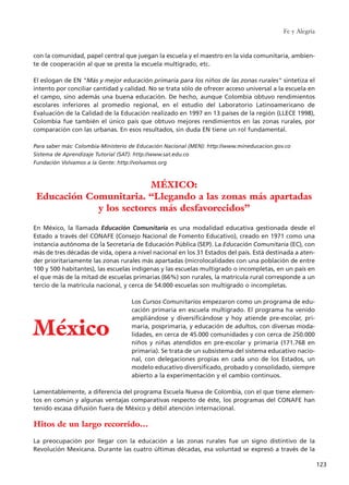 con la comunidad, papel central que juegan la escuela y el maestro en la vida comunitaria, ambien-
te de cooperación al que se presta la escuela multigrado, etc.
El eslogan de EN "Más y mejor educación primaria para los niños de las zonas rurales" sintetiza el
intento por conciliar cantidad y calidad. No se trata sólo de ofrecer acceso universal a la escuela en
el campo, sino además una buena educación. De hecho, aunque Colombia obtuvo rendimientos
escolares inferiores al promedio regional, en el estudio del Laboratorio Latinoamericano de
Evaluación de la Calidad de la Educación realizado en 1997 en 13 países de la región (LLECE 1998),
Colombia fue también el único país que obtuvo mejores rendimientos en las zonas rurales, por
comparación con las urbanas. En esos resultados, sin duda EN tiene un rol fundamental.
Para saber más: Colombia-Ministerio de Educación Nacional (MEN): http://www.mineducacion.gov.co
Sistema de Aprendizaje Tutorial (SAT): http://www.sat.edu.co
Fundación Volvamos a la Gente: http://volvamos.org
En México, la llamada Educación Comunitaria es una modalidad educativa gestionada desde el
Estado a través del CONAFE (Consejo Nacional de Fomento Educativo), creado en 1971 como una
instancia autónoma de la Secretaria de Educación Pública (SEP). La Educación Comunitaria (EC), con
más de tres décadas de vida, opera a nivel nacional en los 31 Estados del país. Está destinada a aten-
der prioritariamente las zonas rurales más apartadas (microlocalidades con una población de entre
100 y 500 habitantes), las escuelas indígenas y las escuelas multigrado o incompletas, en un país en
el que más de la mitad de escuelas primarias (66%) son rurales, la matrícula rural corresponde a un
tercio de la matrícula nacional, y cerca de 54.000 escuelas son multigrado o incompletas.
Los Cursos Comunitarios empezaron como un programa de edu-
cación primaria en escuela multigrado. El programa ha venido
ampliándose y diversificándose y hoy atiende pre-escolar, pri-
maria, posprimaria, y educación de adultos, con diversas moda-
lidades, en cerca de 45.000 comunidades y con cerca de 250.000
niños y niñas atendidos en pre-escolar y primaria (171.768 en
primaria). Se trata de un subsistema del sistema educativo nacio-
nal, con delegaciones propias en cada uno de los Estados, un
modelo educativo diversificado, probado y consolidado, siempre
abierto a la experimentación y el cambio continuos.
Lamentablemente, a diferencia del programa Escuela Nueva de Colombia, con el que tiene elemen-
tos en común y algunas ventajas comparativas respecto de éste, los programas del CONAFE han
tenido escasa difusión fuera de México y débil atención internacional.
Hitos de un largo recorrido…
La preocupación por llegar con la educación a las zonas rurales fue un signo distintivo de la
Revolución Mexicana. Durante las cuatro últimas décadas, esa voluntad se expresó a través de la
Fe y Alegría
123
MÉXICO:
Educación Comunitaria. “Llegando a las zonas más apartadas
y los sectores más desfavorecidos”
México
15 tesis 25/8/05 16:01 Página 123
 