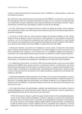 creación y desarrollo sostenido de instituciones como el CONAFE y la Telesecundaria, ambas hoy
con presencia nacional.
Nos referiremos aquí específicamente a los programas del CONAFE. Los elementos más interesan-
tes del programa están en la propia dinámica de su proceso. Por eso, más que una descripción de
sus componentes actuales, destacamos aquí algunos elementos de este largo recorrido –experi-
mentaciones, rectificaciones, aprendizajes, cambios– de más de tres décadas.
–– En 1973, 100 jóvenes en el Estado de Guerrero y 200 en el Estado de Chiapas, fueron capacita-
dos y empezaron su labor como Instructores Comunitarios de los Cursos Comunitarios operando en
escuelitas multigrado.
–– Al inicio se ofreció sólo los cuatro primeros grados de primaria divididos en dos niveles.
Posteriormente se agregó un tercer nivel (quinto y sexto grados) a fin de completar la educación
primaria, a raíz de una evaluación comparativa que mostró que los resultados en estas escuelas
eran similares a los logrados por escuelas regulares atendidas por maestros regulares. Más adelan-
te se abrieron el pre-escolar (inicios de 1980s) y la posprimaria (fines de 1990s).
–– Nacida para atender a los sectores no-indígenas en zonas rurales, la Educación Comunitaria
pasó a hacerse cargo también de la educación en el medio indígena e incluso incursionó en las
zonas suburbanas. Así surgieron, en los últimos años, la modalidad indígena del preescolar y
la primaria y la creada específicamente para atender a la población infantil migrante agrícola.
Otras iniciativas de fines de los 1990s e inicios del 2000 han sido las Caravanas Culturales, la Radio
Comunitaria, y el Programa de Investigación y Recopilación de Tradiciones Orales Populares.
–– La “Posprimaria Comunitaria” se inició en 1997 como proyecto piloto y como una nueva oferta
educativa del CONAFE para quienes terminan la educación primaria. La Posprimaria, que busca
precisamente distanciarse de la Secundaria, se propone construir un espacio de aprendizaje comu-
nitario, abierto, orientado por una propuesta de "aprendizaje por cuenta propia", dirigido no sólo
a niños y niñas que terminan la primaria, sino a todos los jóvenes y adultos de la comunidad inte-
resados en aprender.
–– Cada Estado despliega iniciativas propias a fin de llegar a los rincones más apartados y a los gru-
pos que, de no ser por una oferta educativa ad-hoc y sumamente flexible, no podrían acceder a la
educación. Un ejemplo digno de mencionarse, en el Estado de México, es un programa hecho en
convenio entre el CONAFE y la Asociación Mexicana de Circos: los Instructores Comunitarios van
junto con los circos.
–– A lo largo del proceso, los aprendizajes y cambios más significativos se han dado en torno al
modelo pedagógico y al contrato docente: perfil, selección, remuneración, función, capacitación y
aprendizaje permanente de los Instructores Comunitarios (IC).
• Perfil: Al principio no había un perfil claro para la selección de los IC (se aceptaba desde jóve-
nes de 15 años hasta maestros jubilados), a quienes se aplicaba un examen de conocimientos
generales. Hoy, los IC tienen entre 14 y 24 años y son egresados de secundaria o de bachillera-
to. Los que sirven en comunidades indígenas deben hablar la lengua del lugar. A mediados de
los 80s se intentó elevar el perfil académico de los IC, exigiendo como requisito un nivel de
Preparatoria. No obstante, el bajo reclutamiento mostró que ese perfil era inviable para las
12 tesis para el cambio educativo
124
15 tesis 25/8/05 16:01 Página 124
 
