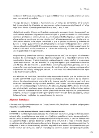 condiciones de trabajo propuestas, por lo que en 1988 se volvió al requisito anterior: un o una
joven egresados de secundaria.
• Tiempo de servicio: Tampoco se fijó inicialmente un tiempo de permanencia en la comuni-
dad; la mayoría de los IC optaba por permanecer en la misma comunidad hasta 6 y 7 años;
luego se ha venido fijando su permanencia en 3 años, 1 año, 2 años.
• Relación de servicio: Al inicio los IC recibían un pequeño apoyo económico; luego se optó por
un modelo de servicio social y servicio comunitario por el que no se obtiene un salario sino un
sistema de prestaciones (viáticos, becas, etc.). En la actualidad los IC prestan su servicio por 2
años y reciben a cambio una beca de estudios por 5 años para proseguir sus estudios una vez
concluido el servicio. Es la propia comunidad la que le provee alojamiento y alimentación
durante el tiempo que permanece allí. El IC desempeña tareas docentes pero sin tener una vin-
culación laboral con el CONAFE. El marco normativo que regula su actividad no es el mismo del
maestro tradicional. Su vinculación con el CONAFE es individual y no colectiva, ya que no le
cabe la posibilidad de la agremiación.
• Capacitación y aprendizaje continuo: La capacitación de los IC fue encargada inicialmente a
maestros del sistema regular y duraba dos meses; luego se vio la necesidad de ampliar dicha
capacitación a 8 meses y finalmente se instó a cada delegación estatal a definir el programa de
capacitación de sus IC. Se creó asimismo un programa especial que funcionaba los sábados,
cada 15 días, a fin de ofrecerles la posibilidad de continuar sus estudios superiores, pero el sis-
tema no funcionó y se buscaron otras opciones. En los últimos años, volvió a enfatizarse el rol
propiamente educativo y pedagógico de los IC, el cual había sido subordinado al rol de agen-
te de desarrollo comunitario.
• En términos de resultados, las evaluaciones disponibles muestran que los alumnos de las
escuelas del CONAFE logran iguales o mejores resultados que los alumnos de los estableci-
mientos de educación primaria y secundaria del sistema "regular", no sólo a nivel rural, sino
–en el caso de CONAFE–, en algunos casos, también a nivel urbano, tanto en comprensión lecto-
ra como en habilidades lógico-matemáticas. No obstante, la propia SEP ha tenido dificultades
para divulgar tales resultados, pues estos vienen a cuestionar algunas de las premisas básicas
sobre las cuales se asienta la cultura escolar y la cultura docente en particular, principalmente
en torno a la relación esperada entre perfil profesional/formación de los educadores, calidad
de la enseñanza y calidad de los aprendizajes de los alumnos.
Algunas fortalezas
Cabe destacar algunos elementos de los Cursos Comunitarios, la columna vertebral y el programa
más antiguo del CONAFE:
• Modelo docente: combinación de servicio social y beca de estudio
El CONAFE se plantea objetivos educativos a dos niveles: con los alumnos, asegurando la educación
primaria a las comunidades más apartadas, y con los Instructores Comunitarios, asegurando su for-
mación continua (beca hasta por 50 meses para estudiar cualquier carrera, a elección de cada uno)
una vez completado su período de servicio (2 años) en la comunidad. El valor, el impacto educati-
vo y el costo-beneficio de la Educación Comunitaria debe verse pues en esta doble perspectiva. Por
otra parte, la relación entre enseñar y aprender adquiere en este modelo una dimensión muy par-
ticular: enseñar, para el IC, pasa a ser un requisito para aprender, es decir, para proseguir sus estu-
Fe y Alegría
125
15 tesis 25/8/05 16:01 Página 125
 