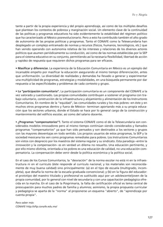 tante a partir de la propia experiencia y del propio aprendizaje, así como de los múltiples desafíos
que plantean los contextos de pobreza y marginación social. Un elemento clave de la continuidad
de las políticas y programas educativos ha sido evidentemente la estabilidad del régimen político
que ha caracterizado al México posrevolucionario. Pero a esto ha contribuido también el alto grado
de autonomía de las propias políticas y programas. Tanto el CONAFE como la Telesecundaria han
desplegado un complejo entramado de normas y recursos (físicos, humanos, tecnológicos, etc.) que
han venido operando con autonomía relativa de los intereses y relaciones de los diversos actores
políticos que asumen periódicamente su conducción, así como de las normas establecidas por la SEP
para el sistema educativo en su conjunto, permitiendo así la necesaria flexibilidad, libertad de acción
y rapidez de respuesta que requieren dichos programas para ser eficaces.
• Masificar y diferenciar. La experiencia de la Educación Comunitaria en México es un ejemplo del
incansable empeño por masificar la educación asegurando al mismo tiempo diferenciación, antes
que uniformación. La diversidad de realidades y demandas ha llevado a generar y experimentar
una multiplicidad de programas, estrategias y modalidades, en una búsqueda permanente por dar
respuesta a las especificidades y problemas de cada contexto y grupo.
• La “participación comunitaria”. La participación comunitaria es un componente del CONAFE a la
vez valorado y cuestionado. Las propias comunidades contribuyen a sostener el programa con tra-
bajo voluntario, construcción de la infraestructura y alojamiento y alimentación de los Instructores
Comunitarios. En nombre de la “equidad”, las comunidades rurales y los más pobres –en éste y en
muchos otros programas dentro y fuera de México– terminan aportando más a su propia educa-
ción que los sectores urbanos, donde el Estado se hace por lo general cargo de la construcción y
mantenimiento del edificio escolar, así como del salario docente.
• ¿Programas “compensatorios”?. Tanto el sistema CONAFE como el de la Telesecundaria son con-
siderados modelos innovadores pero al mismo tiempo continúan siendo considerados y llamados
programas “compensatorios” ya que han sido pensados y son destinados a los sectores y grupos
con las mayores desventajas en todo sentido. Los propios usuarios de estos programas, la SEP y la
sociedad mexicana los ven como programas remediales para pobres. Los Instructores Comunitarios
son vistos con desprecio por los maestros del sistema regular y su sindicato. Esta paradoja –entre la
innovación y la compensación– es en verdad un dilema no resuelto. Una educación pertinente, y
por ello mismo distinta, orientada a los pobres es una educación de calidad, no una educación com-
pensatoria. La compensación debe venir desde la política económica y la política social.
En el caso de los Cursos Comunitarios, la "desviación" de la norma escolar no está ni en la infraes-
tructura ni en el currículo (éste responde al currículo nacional, y los materiales son reconocida-
mente de muy buena calidad) sino principalmente: (a) en el tipo de escuela (multigrado, incom-
pleta), que desafía la norma de la escuela graduada convencional; y (b) en la figura del educador:
el prototipo del maestro titulado y profesional es sustituido aquí por un adolescente/joven de la
propia comunidad, por lo general con nivel de secundaria y con una capacitación pedagógica ofre-
cida en la marcha. En el caso de la Posprimaria, la falta de certificación oficial es tema central de
preocupación para muchos padres de familia y alumnos; asimismo, la propia propuesta curricular
y pedagógica se aparta de la "norma" al proponerse un esquema "abierto", de "aprendizaje por
cuenta propia".
Para saber más:
CONAFE http://sftp.conafe.edu.mx/
Fe y Alegría
127
15 tesis 25/8/05 16:01 Página 127
 