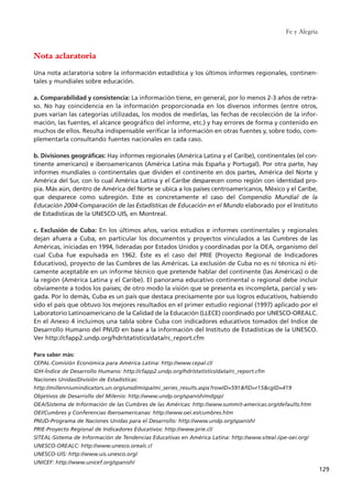 Fe y Alegría
129
Nota aclaratoria
Una nota aclaratoria sobre la información estadística y los últimos informes regionales, continen-
tales y mundiales sobre educación.
a. Comparabilidad y consistencia: La información tiene, en general, por lo menos 2-3 años de retra-
so. No hay coincidencia en la información proporcionada en los diversos informes (entre otros,
pues varían las categorías utilizadas, los modos de medirlas, las fechas de recolección de la infor-
mación, las fuentes, el alcance geográfico del informe, etc.) y hay errores de forma y contenido en
muchos de ellos. Resulta indispensable verificar la información en otras fuentes y, sobre todo, com-
plementarla consultando fuentes nacionales en cada caso.
b. Divisiones geográficas: Hay informes regionales (América Latina y el Caribe), continentales (el con-
tinente americano) e iberoamericanos (América Latina más España y Portugal). Por otra parte, hay
informes mundiales o continentales que dividen el continente en dos partes, América del Norte y
América del Sur, con lo cual América Latina y el Caribe desparecen como región con identidad pro-
pia. Más aún, dentro de América del Norte se ubica a los países centroamericanos, México y el Caribe,
que desparece como subregión. Este es concretamente el caso del Compendio Mundial de la
Educación 2004-Comparación de las Estadísticas de Educación en el Mundo elaborado por el Instituto
de Estadísticas de la UNESCO-UIS, en Montreal.
c. Exclusión de Cuba: En los últimos años, varios estudios e informes continentales y regionales
dejan afuera a Cuba, en particular los documentos y proyectos vinculados a las Cumbres de las
Américas, iniciadas en 1994, lideradas por Estados Unidos y coordinadas por la OEA, organismo del
cual Cuba fue expulsada en 1962. Éste es el caso del PRIE (Proyecto Regional de Indicadores
Educativos), proyecto de las Cumbres de las Américas. La exclusión de Cuba no es ni técnica ni éti-
camente aceptable en un informe técnico que pretende hablar del continente (las Américas) o de
la región (América Latina y el Caribe). El panorama educativo continental o regional debe incluir
obviamente a todos los países; de otro modo la visión que se presenta es incompleta, parcial y ses-
gada. Por lo demás, Cuba es un país que destaca precisamente por sus logros educativos, habiendo
sido el país que obtuvo los mejores resultados en el primer estudio regional (1997) aplicado por el
Laboratorio Latinoamericano de la Calidad de la Educación (LLECE) coordinado por UNESCO-OREALC.
En el Anexo 4 incluimos una tabla sobre Cuba con indicadores educativos tomados del Indice de
Desarrollo Humano del PNUD en base a la información del Instituto de Estadísticas de la UNESCO.
Ver http://cfapp2.undp.org/hdr/statistics/data/rc_report.cfm
Para saber más:
CEPAL-Comisión Económica para América Latina: http://www.cepal.cl/
IDH-Índice de Desarrollo Humano: http://cfapp2.undp.org/hdr/statistics/data/rc_report.cfm
Naciones Unidas/División de Estadísticas:
http://millenniumindicators.un.org/unsd/mispa/mi_series_results.aspx?rowID=591&fID=r15&cgID=419
Objetivos de Desarrollo del Milenio: http://www.undp.org/spanish/mdgsp/
OEA/Sistema de Información de las Cumbres de las Américas: http://www.summit-americas.org/defaults.htm
OEI/Cumbres y Conferencias Iberoamericanas: http://www.oei.es/cumbres.htm
PNUD-Programa de Naciones Unidas para el Desarrollo: http://www.undp.org/spanish/
PRIE-Proyecto Regional de Indicadores Educativos: http://www.prie.cl/
SITEAL-Sistema de Información de Tendencias Educativas en América Latina: http://www.siteal.iipe-oei.org/
UNESCO-OREALC: http://www.unesco.orealc.cl
UNESCO-UIS: http://www.uis.unesco.org/
UNICEF: http://www.unicef.org/spanish/
15 tesis 25/8/05 16:01 Página 129
 