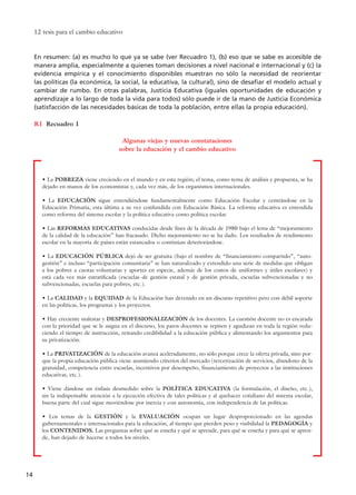 En resumen: (a) es mucho lo que ya se sabe (ver Recuadro 1), (b) eso que se sabe es accesible de
manera amplia, especialmente a quienes toman decisiones a nivel nacional e internacional y (c) la
evidencia empírica y el conocimiento disponibles muestran no sólo la necesidad de reorientar
las políticas (la económica, la social, la educativa, la cultural), sino de desafiar el modelo actual y
cambiar de rumbo. En otras palabras, Justicia Educativa (iguales oportunidades de educación y
aprendizaje a lo largo de toda la vida para todos) sólo puede ir de la mano de Justicia Económica
(satisfacción de las necesidades básicas de toda la población, entre ellas la propia educación).
Recuadro 1
12 tesis para el cambio educativo
14
R1
Algunas viejas y nuevas constataciones
sobre la educación y el cambio educativo
• La POBREZA viene creciendo en el mundo y en esta región; el tema, como tema de análisis y propuesta, se ha
dejado en manos de los economistas y, cada vez más, de los organismos internacionales.
• La EDUCACIÓN sigue entendiéndose fundamentalmente como Educación Escolar y centrándose en la
Educación Primaria, esta última a su vez confundida con Educación Básica. La reforma educativa es entendida
como reforma del sistema escolar y la política educativa como política escolar.
• Las REFORMAS EDUCATIVAS conducidas desde fines de la década de 1980 bajo el lema de “mejoramiento
de la calidad de la educación” han fracasado. Dicho mejoramiento no se ha dado. Los resultados de rendimiento
escolar en la mayoría de países están estancados o continúan deteriorándose.
• La EDUCACIÓN PÚBLICA dejó de ser gratuita (bajo el nombre de “financiamiento compartido”, “auto-
gestión” e incluso “participación comunitaria” se han naturalizado y extendido una serie de medidas que obligan
a los pobres a cuotas voluntarias y aportes en especie, además de los costos de uniformes y útiles escolares) y
está cada vez más estratificada (escuelas de gestión estatal y de gestión privada, escuelas subvencionadas y no
subvencionadas, escuelas para pobres, etc.).
• La CALIDAD y la EQUIDAD de la Educación han devenido en un discurso repetitivo pero con débil soporte
en las políticas, los programas y los proyectos.
• Hay creciente malestar y DESPROFESIONALIZACIÓN de los docentes. La cuestión docente no es encarada
con la prioridad que se le asigna en el discurso, los paros docentes se repiten y agudizan en toda la región redu-
ciendo el tiempo de instrucción, restando credibilidad a la educación pública y alimentando los argumentos para
su privatización.
• La PRIVATIZACIÓN de la educación avanza aceleradamente, no sólo porque crece la oferta privada, sino por-
que la propia educación pública viene asumiendo criterios del mercado (tercerización de servicios, abandono de la
gratuidad, competencia entre escuelas, incentivos por desempeño, financiamiento de proyectos a las instituciones
educativas, etc.).
• Viene dándose un énfasis desmedido sobre la POLÍTICA EDUCATIVA (la formulación, el diseño, etc.),
sin la indispensable atención a la ejecución efectiva de tales políticas y al quehacer cotidiano del sistema escolar,
buena parte del cual sigue moviéndose por inercia y con autonomía, con independencia de las políticas.
• Los temas de la GESTIÓN y la EVALUACIÓN ocupan un lugar desproporcionado en las agendas
gubernamentales e internacionales para la educación, al tiempo que pierden peso y visibilidad la PEDAGOGÍA y
los CONTENIDOS. Las preguntas sobre qué se enseña y qué se aprende, para qué se enseña y para qué se apren-
de, han dejado de hacerse a todos los niveles.
15 tesis 25/8/05 16:01 Página 14
 