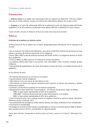 Urbanización
–– América Latina es la región más urbanizada entre las regiones en desarrollo. 75% de la pobla-
ción vive en zonas urbanas, aunque los criterios de urbanización difieren de un país a otro.
–– Uruguay es el país más urbanizado (93% de la población) junto con algunos países del Caribe
anglófono; en el otro extremo, Guatemala tiene apenas 39% de su población en zona urbana.
Fuente: CELADE y División de Población de Naciones Unidas http://www.eclac.cl/celade/
Pobreza
Evolución de la pobreza en América Latina
América Latina es hoy la región con la mayor desigualdad (peor distribución de la riqueza) en el
mundo:
• De un total de 512 millones de habitantes, cerca de la mitad (222 millones de personas) son hoy
pobres y de estos, 96 millones sobreviven en la indigencia.
• Entre 1999 y 2002 la tasa de pobreza aumentó del 43,8% al 44% y la indigencia alcanzó al 19,4%
de la población.
• Entre el 2000 y el 2002 creció en 15 millones el número de pobres.
• La pobreza afecta sobre todo a los sectores más vulnerables: niños, ancianos, mujeres, grupos
indígenas.
• Hay pérdida de expectativas y de visión de progreso, incluso de futuro, en amplios sectores de la
población.
En los últimos 20 años:
• 91 millones de personas se convirtieron en pobres.
• hay 40 millones más de indigentes.
• 226 millones viven con menos de dos dólares al día.
• 102 millones no tienen los ingresos necesarios para consumir el mínimo de proteínas y calorías
básicas para subsistir.
• aumentó y profundizó la pobreza en los sectores marginales.
• desapareció la clase media (los “nuevos pobres”, 23 millones de personas, según la CEPAL)
1960: la clase media representaba el 53% de la población.
1990-2000: 7 millones de personas de la clase media pasaron a ser pobres.
2000: la clase media representaba el 23% de la población.
• Creció la brecha entre ricos y pobres: brecha en ingresos y brecha en servicios (salud, educación,
telefonía, acceso a Internet, etc.)
• Las poblaciones de emergencia (villas miseria, favelas, barriadas, chabolas) se han multiplicado.
• Incrementó la mendicidad.
• El trabajo se convirtió en bien escaso y el desempleo en crónico y corriente (para el 2003, el desem-
pleo oscilaba entre el 10,7% y más del 20% en algunos países).
Fuente: Banco Mundial, “Desigualdad en América Latina y el Caribe: ¿ruptura con la historia?”, Washington, D.C.
2004.
12 tesis para el cambio educativo
132
15 tesis 25/8/05 16:01 Página 132
 