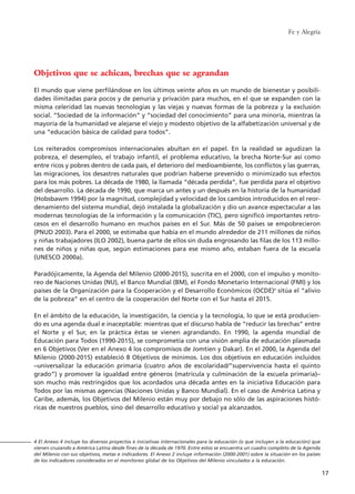 Objetivos que se achican, brechas que se agrandan
El mundo que viene perfilándose en los últimos veinte años es un mundo de bienestar y posibili-
dades ilimitadas para pocos y de penuria y privación para muchos, en el que se expanden con la
misma celeridad las nuevas tecnologías y las viejas y nuevas formas de la pobreza y la exclusión
social. “Sociedad de la información” y “sociedad del conocimiento” para una minoría, mientras la
mayoría de la humanidad ve alejarse el viejo y modesto objetivo de la alfabetización universal y de
una “educación básica de calidad para todos”.
Los reiterados compromisos internacionales abultan en el papel. En la realidad se agudizan la
pobreza, el desempleo, el trabajo infantil, el problema educativo, la brecha Norte-Sur así como
entre ricos y pobres dentro de cada país, el deterioro del medioambiente, los conflictos y las guerras,
las migraciones, los desastres naturales que podrían haberse prevenido o minimizado sus efectos
para los más pobres. La década de 1980, la llamada “década perdida”, fue perdida para el objetivo
del desarrollo. La década de 1990, que marca un antes y un después en la historia de la humanidad
(Hobsbawm 1994) por la magnitud, complejidad y velocidad de los cambios introducidos en el reor-
denamiento del sistema mundial, dejó instalada la globalización y dio un avance espectacular a las
modernas tecnologías de la información y la comunicación (TIC), pero significó importantes retro-
cesos en el desarrollo humano en muchos países en el Sur. Más de 50 países se empobrecieron
(PNUD 2003). Para el 2000, se estimaba que había en el mundo alrededor de 211 millones de niños
y niñas trabajadores (ILO 2002), buena parte de ellos sin duda engrosando las filas de los 113 millo-
nes de niños y niñas que, según estimaciones para ese mismo año, estaban fuera de la escuela
(UNESCO 2000a).
Paradójicamente, la Agenda del Milenio (2000-2015), suscrita en el 2000, con el impulso y monito-
reo de Naciones Unidas (NU), el Banco Mundial (BM), el Fondo Monetario Internacional (FMI) y los
países de la Organización para la Cooperación y el Desarrollo Económicos (OCDE)4
sitúa el “alivio
de la pobreza” en el centro de la cooperación del Norte con el Sur hasta el 2015.
En el ámbito de la educación, la investigación, la ciencia y la tecnología, lo que se está producien-
do es una agenda dual e inaceptable: mientras que el discurso habla de “reducir las brechas” entre
el Norte y el Sur, en la práctica éstas se vienen agrandando. En 1990, la agenda mundial de
Educación para Todos (1990-2015), se comprometía con una visión amplia de educación plasmada
en 6 Objetivos (Ver en el Anexo 4 los compromisos de Jomtien y Dakar). En el 2000, la Agenda del
Milenio (2000-2015) estableció 8 Objetivos de mínimos. Los dos objetivos en educación incluidos
–universalizar la educación primaria (cuatro años de escolaridad/”supervivencia hasta el quinto
grado”) y promover la igualdad entre géneros (matrícula y culminación de la escuela primaria)–
son mucho más restringidos que los acordados una década antes en la iniciativa Educación para
Todos por las mismas agencias (Naciones Unidas y Banco Mundial). En el caso de América Latina y
Caribe, además, los Objetivos del Milenio están muy por debajo no sólo de las aspiraciones histó-
ricas de nuestros pueblos, sino del desarrollo educativo y social ya alcanzados.
Fe y Alegría
17
4 El Anexo 4 incluye los diversos proyectos e iniciativas internacionales para la educación (o que incluyen a la educación) que
vienen cruzando a América Latina desde fines de la década de 1970. Entre estos se encuentra un cuadro completo de la Agenda
del Milenio con sus objetivos, metas e indicadores. El Anexo 2 incluye información (2000-2001) sobre la situación en los países
de los indicadores considerados en el monitoreo global de los Objetivos del Milenio vinculados a la educación.
15 tesis 25/8/05 16:01 Página 17
 