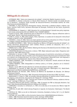 Fe y Alegría
163
Bibliografía de referencia
–– ACTIONAID. 2003. "Hacia una cooperación de calidad", Untied Aid. Madrid: Ayuda en Acción.
–– ALVARIÑO, C.; Arbola, S.;.Brunner, J.J.; Recart, M.O; Vizcarra, R. “Gestión escolar: Un estado del arte
de la literatura”. Fundación Chile/ Facultad de Educación-Pontifica Universidad Católica de Chile.
http://www.escuelasdecalidad.net/
–– ANTUNES, A. (org). Orçamento Participativo Criança: Exercendo a cidadania desde a infância. Sao
Paulo: Instituto Paulo Freire, Secretaría Municipal de Educação, Prefeitura de Sao Paulo, Orçamento
Participativo.
–– ATCHOARENA, D.; Gasperini, L. 2003. Education for rural development: towards new policy responses.
A joint study conducted by FAO and UNESCO. Paris: FAO/IIEP-UNESCO.
–– Ayuda en Acción. 2003. Cooperación para el desarrollo en El Salvador: Algunas reflexiones sobre la
ayuda ligada. Madrid. http://www.ayudaenaccion.org/
–– ALBO, X.; Anaya, A. 2003. Niños alegres, libres, expresivos. La audacia de la educación intercultural
bilingüe en Bolivia. La Paz: CIPCA/UNICEF.
–– ALCAZAR, L.; Cieza, N. 2002. Hacia una mejor gestión de los centros educativos en el Perú: El caso de
Fe y Alegría. Instituto Apoyo/Consorcio de Investigación Económica y Social.
–– ALVAREZ GUTIERREZ, J. 2003. “Reforma Educativa en México: El Programa Escuelas de Calidad”, en:
Revista Electrónica Iberoamericana sobre Calidad, Eficacia y Cambio en Educación, Vol 1, nº 1.
http://www.escuelasdecalidad.net/
–– ANNAN, Kofi. A. 2001. We the Children: Meeting the Promises of the World Summit for Children. New
York: United Nations/UNICEF.
–– ARGENTINA-Ministerio de Educación y Cultura. 1999. Mejor educación para todos. Programas com-
pensatorios 1993-1998. Buenos Aires.
–– BACALINI, G.; Ferraris, S. 2001. “Estrategias educativas para el crecimiento comunitario y el mejora-
miento de la calidad de vida en el medio rural: El programa Centros Educativos para la Producción Total
y su relación con el desarrollo local”, en D. Burin y A.I. Heras (comp.), Desarrollo Local: Una respuesta a
escala humana a la globalización. Buenos Aires: Ediciones CICCUS-La Crujía.
–– BANCO MUNDIAL. 1996. Prioridades y estrategias para la educación. Estudio sectorial del Banco
Mundial. Washington D.C.
–– BANCO MUNDIAL. 2004. Desigualdad en América Latina y el Caribe. ¿Ruptura con la historia?,
Washington, D.C.
–– BELLEI, C. et.al. 2004. Escuelas efectivas en sectores de pobreza. Santiago: UNICEF.
–– BENTAOUET, K.; Burnett, N. 2004. User Fees in Primary Education. Washington, D.C.: World Bank.
http://www1.worldbank.org/education/pdf/EFAcase_userfees.pdf
BRASIL-Ministério da Educaão. 2002. Políticas da Melhora da Qualidade da Educaão: Um Balanço
Institucional. Brasilia.
–– BRASIL-Prefeitura de São Paulo. 2002. Orçamento Participativo de São Paulo 2002. Sao Paulo.
–– BRASLAVSKY, C.; Cosse, G. 1996. Las actuales reformas educativas en América Latina: Cuatro actores,
tres lógicas y ocho tensiones. Documentos de Trabajo N° 5. Santiago: PREAL.
–– BRUNNER, J.J.; Elacqua, G. 2003. “Factores que inciden en una educación efectiva: evidencia interna-
cional”. Santiago: El Mercurio, 15 junio 2003.
–– Campanha Nacional pelo Direito á Educação. 1999. O Impacto de FMI na Educação Brasileira. Sao
Paulo: Ação Educativa/Oxfam/Novib/Action Aid/Save the Children.
–– CARRAHER, T; Carraher, D.; Schliemann, A. 1995. En la vida diez, en la escuela cero. México: Siglo XII
Editores, 3ª.ed.
–– CARR-HILL, R. (ed). 2001. Adult Literacy Programs in Uganda: An Evaluation. Washington: The World
Bank.
–– CASTELLS, M. 1998. La era de la información. Economía, Sociedad y Cultura, Vol 1, II y III. Madrid:
Alianza Editorial.
–– CATTANI, A.D. (org.) 2004. La Otra Economía. Buenos Aires: UNGS/OSDE/Editorial Altamira.
–– CEPAL. 1998. Panorama Social de América Latina. Santiago: CEPAL/UNICEF.
–– CEPAL. 2000. La brecha de la equidad. Una segunda evaluación. Santiago.
15 tesis 25/8/05 16:02 Página 163
 