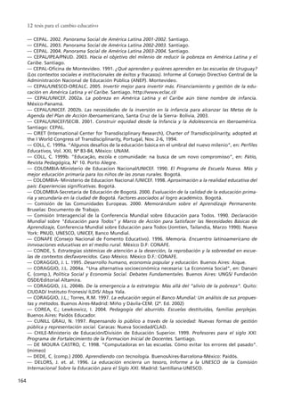 –– CEPAL. 2002. Panorama Social de América Latina 2001-2002. Santiago.
–– CEPAL. 2003. Panorama Social de América Latina 2002-2003. Santiago.
–– CEPAL. 2004. Panorama Social de América Latina 2003-2004. Santiago.
–– CEPAL/IPEA/PNUD. 2003. Hacia el objetivo del milenio de reducir la pobreza en América Latina y el
Caribe. Santiago.
–– CEPAL-Oficina de Montevideo. 1991. ¿Qué aprenden y quiénes aprenden en las escuelas de Uruguay?
(Los contextos sociales e institucionales de éxitos y fracasos). Informe al Consejo Directivo Central de la
Administración Nacional de Educación Pública (ANEP). Montevideo.
–– CEPAL/UNESCO-OREALC. 2005. Invertir mejor para invertir más. Financiamiento y gestión de la edu-
cación en América Latina y el Caribe. Santiago. http://www.eclac.cl/
–– CEPAL/UNICEF. 2002a. La pobreza en América Latina y el Caribe aún tiene nombre de infancia.
México-Panamá.
–– CEPAL/UNICEF. 2002b. Las necesidades de la inversión en la infancia para alcanzar las Metas de la
Agenda del Plan de Acción Iberoamericano, Santa Cruz de la Sierra- Bolivia. 2003.
–– CEPAL/UNICEF/SECIB. 2001. Construir equidad desde la Infancia y la Adolescencia en Iberoamérica.
Santiago: CEPAL.
–– CIRET (International Center for Transdisciplinary Research), Charter of Transdisciplinarity, adopted at
the I World Congress of Transdisciplinarity, Portugal, Nov. 2-6, 1994.
–– COLL, C. 1999a. “Algunos desafíos de la educación básica en el umbral del nuevo milenio”, en: Perfiles
Educativos, Vol. XXI, Nª 83-84, México: UNAM.
–– COLL, C. 1999b. “Educação, escola e comunidade: na busca de um novo compromisso”, en: Pátio,
Revista Pedagógica, N° 10. Porto Alegre.
–– COLOMBIA-Ministerio de Educacion Nacional/UNICEF. 1990. El Programa de Escuela Nueva. Más y
mejor educación primaria para los niños de las zonas rurales. Bogotá.
–– COLOMBIA- Ministerio de Educacion Nacional /UNICEF. 1998. Aproximación a la realidad educativa del
país: Experiencias significativas. Bogotá.
–– COLOMBIA-Secretaría de Educación de Bogotá. 2000. Evaluación de la calidad de la educación prima-
ria y secundaria en la ciudad de Bogotá. Factores asociados al logro académico. Bogotá.
–– Comisión de las Comunidades Europeas. 2000. Memorándum sobre el Aprendizaje Permanente.
Bruselas: Documento de Trabajo.
–– Comisión Interagencial de la Conferencia Mundial sobre Educación para Todos. 1990. Declaración
Mundial sobre "Educación para Todos" y Marco de Acción para Satisfacer las Necesidades Básicas de
Aprendizaje, Conferencia Mundial sobre Educación para Todos (Jomtien, Tailandia, Marzo 1990). Nueva
York: PNUD, UNESCO, UNICEF, Banco Mundial.
–– CONAFE (Consejo Nacional de Fomento Educativo). 1996. Memoria. Encuentro latinoamericano de
innvoaciones educativas en el medio rural. México D.F: CONAFE.
–– CONDE, S. Estrategias sistémicas de atención a la deserción, la reprobación y la sobreedad en escue-
las de contextos desfavorecidos. Caso México. México D.F.: CONAFE.
–– CORAGGIO, J. L. 1995. Desarrollo humano, economía popular y educación. Buenos Aires: Aique.
–– CORAGGIO, J.L. 2004a. “Una alternativa socioeconómica necesaria: La Economía Social”, en: Danani
C. (comp.), Política Social y Economía Social. Debates Fundamentales. Buenos Aires: UNGS/ Fundación
OSDE/Editorial Altamira.
–– CORAGGIO, J.L. 2004b. De la emergencia a la estrategia: Más allá del “alivio de la pobreza”. Quito:
CIUDAD/ Instituto Fronesis/ ILDIS/ Abya Yala.
–– CORAGGIO, J.L.; Torres, R.M. 1997. La educación según el Banco Mundial: Un análisis de sus propues-
tas y métodos. Buenos Aires-Madrid: Miño y Dávila-CEM. (2ª. Ed. 2002)
–– COREA, C.; Lewkowicz, I. 2004. Pedagogía del aburrido. Escuelas destituidas, familias perplejas.
Buenos Aires: Paidós Educador.
–– CUNILL GRAU, N. 1997. Repensando lo público a través de la sociedad: Nuevas formas de gestión
pública y representación social. Caracas: Nueva Sociedad/CLAD.
–– CHILE-Ministerio de Educación/División de Educación Superior. 1999. Profesores para el siglo XXI.
Programa de Fortalecimiento de la Formacion Inicial de Docentes. Santiago.
–– DE MOURA CASTRO, C. 1998. “Computadoras en las escuelas. Cómo evitar los errores del pasado”.
(mimeo)
–– DEDE, C. (comp.) 2000. Aprendiendo con tecnología. BuenosAires-Barcelona-México: Paidós.
–– DELORS, J. et. al. 1996. La educación encierra un tesoro, Informe a la UNESCO de la Comisión
Internacional Sobre la Educación para el Siglo XXI. Madrid: Santillana-UNESCO.
12 tesis para el cambio educativo
164
15 tesis 25/8/05 16:02 Página 164
 