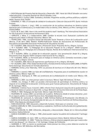 –– DESCO/Equipo del Proyecto Red de Educación y Desarrollo. 2001. Hacer de Villa El Salvador una comu-
nidad educativa. I Congreso Distrital de Villa El Salvador. Lima.
–– DUCHATTZKY, S. (comp.) 2000. Tutelados y Asistidos. Programas sociales, políticas públicas y subjetivi-
dades. Buenos Aires: Paidós.
–– EDWARDS, V. 1993. El concepto de calidad en la educación. Colección Educación Nº3. Quito: Instituto
Fronesis.
–– EDWARDS, V.;Osorio, J. (org.). 1995. La construcción de las políticas educativas en América Latina:
Educación para la democracia y la modernidad crítica en Bolivia, Chile, México y el Perú. Santiago-Lima:
CEAAL/TAREA.
–– ELLEY, W. B. (ed.) 1992. How in the world do students read?. Hamburg: The International Association
for the Evaluation of Educational Achievement (IEA).
–– EZPELETA, J; Weiss, E. y colaboradores. 2000. Cambiar la escuela rural. Evaluación cualitativa del
Programa para Abatir el Rezago Educativo. México: DIE.
–– FEAPES-APES. 1998. I Congreso Estatal del Educador Social. Presente y futuro de la educación social
(Murcia, 27-30 abril 1995). Madrid: FEAPES-Federación Estatal de Asociaciones de Profesionales de
Educadores Sociales/APES-Asociación Profesional de Educadores Sociales.
–– FE Y ALEGRIA. 2000. Educación Popular y Promoción Social. Propuesta de Fe y Alegría. Caracas.
–– FE Y ALEGRIA. 2002. “La Pedagogía de la Educación Popular en Fe y Alegría”, XXXIII Congreso
(Paraguay, 2002), en: Pedagogía de la Educación Popular, Revista de la Federación Internacional de Fe y
Alegría, n° 4.
–– FE Y ALEGRIA. 2003a. La calidad de la educación popular: Una aproximación desde Fe y Alegría,
Documento Final. Bogotá: XXXIV Congreso Internacional de Fe y Alegría.
–– FE Y ALEGRIA. 2003b. La formación para el trabajo en América Latina. Contextos nacionales y expe-
riencias de Fe y Alegría. Caracas.
–– FE Y ALEGRIA. 2004. Banco de experiencias significativas en Fe y Alegría. (CD Rom).
–– FE Y ALEGRIA. 2005. II Plan Global de Desarrollo y Fortalecimiento Institucional (2005-2009). (II PGDFI).
Santo Domingo. Documento en formato electrónico.
–– FERREIRO, Emilia y Ana Teberosky. 1979. Los procesos de escritura en el desarrollo del niño. México:
Siglo XXI.
–– FERREIRO, E. (coord.) 1989. Los hijos del analfabetismo: Propuestas para el analfabetismo escolar en
América Latina. México: Siglo XXI.
–– FERREIRO, E.; Rodríguez, B. 1994. Las condiciones de la alfabetización en medio rural. México: CIN-
VESTAV/DIE.
–– FERREIRO, E. 2003. Los niños piensan sobre la escritura. México: Siglo XXI Editores. CD Rom.
–– FERRER, J.G.; Arregui, P. 2003. Las pruebas internacionales de aprendizaje en América Latina y su
impacto en la calidad de la educación: Criterios para guiar futuras aplicaciones. Documento de Trabajo
Nº 26. Santiago: PREAL.
–– FREEMAN, T; Dohoo Faure, S (coord.). 2003. Informe Final. Evaluación conjunta de la ayuda externa a
la educación básica en países en desarrollo. La Haya: Ministerio de Asuntos Exteriores de los Países Bajos.
–– FREIRE, P. 1969. Pedagogía del Oprimido. México: Siglo XXI Editores.
–– FELDFEBER, M. (comp.) 2003. Los sentidos de lo público. Reflexiones desde el campo educativo. ¿exis-
te un espacio público no estatal? Buenos Aires: Novedades Educativas.
–– FELDFEDER, M.: Jaimovich, A.; Saforcada, F. 2004. Políticas Públicas de Privatización: Una Mirada a la
Experiencia de las Escuelas Autogestionadas de San Luis, en: Archivos Analíticos de Políticas Educativas,
12(47). http://epaa.asu.edu/epaa/v12n47/
–– FORO EDUCATIVO. 1999. Educación y desarrollo humano. Voces para un consenso. Lima.
–– GARCIA CANCLINI, N. 1995. Consumidores y ciudadanos. Conflictos multiculturales de la globalización.
México: Grijalbo.
–– GARCIA CANCLINI, N. 2004. Diferentes, desiguales y desconectados. Mapas de la interculturalidad.
Barcelona: Gedisa Editorial.
–– GARCIA HUIDOBRO J.E.; Zúñiga, L. 1990. ¿Qué pueden esperar los pobres de la educación?. Santiago:
CIDE.
–– GARCIA HUIDOBRO, J.E. (ed.). 1999. La reforma educacional chilena. Madrid: Editorial Popular.
–– GARCIA-HUIDOBRO, J.E. 2004. “Todos los chilenos y chilenas estamos pagando para que nuestra edu-
cación sea desigual”, en: Docencia, nº 22. Santiago: Colegio de Profesores.
–– GARDNER, H. 1997. La mente no escolarizada. Cómo piensan los niños y cómo deberían enseñar las
escuelas. México: SEP, Biblioteca del Normalista.
Fe y Alegría
165
15 tesis 25/8/05 16:02 Página 165
 