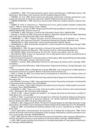 –– GASPERINI, L. 1999. “The Cuban Education system: lessons and dilemmas”. LCSHD Paper Series n° 48.
Washington: World Bank, Latin American and the Caribbean Regional Office.
–– GIMENO, J.A. et.al. 2004. Deuda externa por educación: Experiencias recientes, perspectivas y pro-
puestas de conversión de deuda por educación. Madrid: OEI/Economistas sin Fronteras.
–– GIMENO SACRISTAN, J. 1996. Docencia y cultura escolar. Reformas y modelo educativo. Buenos Aires:
IDEAS.
–– GOMEZ, R.; Hunt, P.; Lamoureux, E. “Telecentros en la mira: ¿Cómo pueden contribuir al desarrollo
social?”. 1999. En: Revista Chasqui, Quito: CIESPAL.
–– GUADALUPE, C.; Louzano, P. 2003. “Measuring Universal Primary Completion in Latin America”. Santiago:
UNESCO-OREALC/SIRI. http://siri.unesco.cl/
–– GUTTMAN, C. 2003. Education in and for the Information Society. Paris: UNESCO-WSIS.
–– HALLAK, J.; Poisson, M. 2002. Ethics and Corruption in Education. Results from the Expert Workshop
held at IIEP (Paris, 28-29 November 2001). Paris: IIEP-UNESCO.
–– HAMMOND, J.L. 1997. “Popular Education and the Reconstruction of El Salvador”, en: Torres y
Puiggrós (eds.), Latin American Education: Comparative Perspectives. Boulder: Westview Press.
–– HARGREAVES, A. 1996. Profesorado, cultura y postmodernidad. Madrid: Morata.
–– HARGREAVES, A. 1999. Professionals and parents: A social movement for educational change?, OISE,
Toronto, 1999 (mimeo).
–– HOBSBAWM, E. 1994. The age of extremes: A History of the world (1914-1991). New York: Pantheon.
–– HONDURAS-Secretaría de Educación. 1999. Escuelas con Éxito. http://www.educatodos.hn/
–– IIEP-UNESCO. 2003a. Carta Informativa, Vol. XXI, Nº4, “Educar a los pobres”, Oct.-Dic. París.
–– IIPE-UNESCO. 2003b. Evaluar las evaluaciones. Una mirada política acerca de las evaluaciones de la
calidad educativa. Buenos Aires.
–– ILO-International Programme on the Elimination of Child Labour. 2002. Every Child Counts: New Global
Estimates on Child Labour. Geneva. http://www.ilo.org/
–– INFANTE, I. (coord.). 2000. Alfabetismo funcional en siete países de América Latina. Santiago: UNES-
CO-OREALC.
–– Instituto Ayrton Senna/Petrobras. 1998. Acelera Brasil. Programa de Aceleraç_o do Aprendizagem. Sao
Paulo.
–– Intermón-OXFAM. 2004. La Realidad de la Ayuda 2004-2005. Una evaluación de la AOD española e
internacional. Resumen en español. Madrid. http://www.intermonoxfam.org/
–– KATZ, J.; Hilbert, M. 2003. Los caminos hacia una sociedad de la información en América Latina y el
Caribe. Santiago: CEPAL.
–– KEEVES, J.P. 1995. The World of School Learning: Selected Key Findings from 35 Years of IEA Research.
The Hague: IEA.
–– KELLAGHAN, T; Greaney, V. 2001. Using assessment to improve the quality of education. Fundamentals
of Educational Planning Series. Paris: IIEP-UNESCO.
–– KING, K.; Buchert, L. (eds.) 1999. Changing international aid to education: Global patterns and natio-
nal contexts. Paris: UNESCO/NORRAG.
–– KLIKSBERG, B. 2002. “Hacia una nueva visión de la política social en América Latina: Desmontando
mitos”. Washington: BID. http://www.iadb.org/etica/
–– LATAPI, P. 2001. “¿Becas o política de equidad?”, en: Proceso, Seminario de Información y Análisis nº
1264, México D.F., 14 enero 2001.
–– LATAPI, P. 2004. “La participación de la sociedad en la definición de políticas públicas de educación:
el Observatorio Ciudadano de la Educación (México)”, en: Perfiles Educativos (UNAM-CESU), Vol. IV,
Especial, Septiembre 2004. http://www.observatorio.org/
–– LAUGLO, J. 2001. Engaging with Adults. The Case for Increased Support to Adult Basic Education in Sub-
Sahara Africa. Africa Region Human Development Working Paper Series. Washington D.C: The World Bank.
–– LEON, M. 2000. “Los beneficiarios del Bono Solidario ante la crisis”, Documento de Trabajo nº 10.
Quito: SIISE.
–– LLECE (Laboratorio Latinoamericano de Evaluación de la Calidad de la Educación). 1998. Primer
Informe del Estudio Internacional Comparativo sobre Lenguaje, Matemática y Factores asociados en ter-
cero y cuarto grado. Santiago: UNESCO-OREALC.
–– LLECE. 2000. Segundo Informe del Estudio Internacional Comparativo sobre Lenguaje, Matemática y
Factores Asociados en tercero y cuarto grado de la educación básica, Santiago: UNESCO-OREALC.
–– LLECE. 2002. Estudio cualitativo de escuelas con resultados destacables en siete países latinoamerica-
nos. Santiago: UNESCO-OREALC.
12 tesis para el cambio educativo
166
15 tesis 25/8/05 16:02 Página 166
 