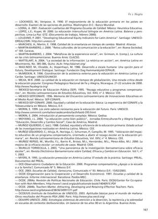 –– LOCKHEED, M.; Verspoor, A. 1990. El mejoramiento de la educación primaria en los países en
desarrollo: Examen de las opciones de política. Washington D.C.: Banco Mundial.
–– LOERA, A. 2001. Evaluación cualitativa del Programa Escuelas de Calidad. México: Heurística Educativa.
–– LOPEZ, L.E.; Kuper, W. 2000. La educación intercultural bilingüe en América Latina. Balance y pers-
pectivas. Lima-La Paz: GTZ. (Documento de trabajo, febrero 2000).
–– LOUZANO, P. 2001. “Developing Educational Equity Indicators for Latin America”. Santiago: UNESCO-
OREALC/SIRI. http://siri.unesco.cl/
–– MARCHESI, A.; Martín, E. 1998. Calidad de la enseñanza en tiempo de cambio. Madrid: Alianza.
–– MARTIN-BARBERO, J. 2000. "Retos culturales: de la comunicación a la educación", en: Nueva Sociedad,
n° 169. Caracas.
–– MARTIN-BARBERO, J. 2004. “Metáforas de la experiencia social”, en: Grimson, A. (comp.), La cultura
en las crisis latinoamericanas. Buenos Aires: CLACSO.
–– MATTELART, A. 2004. “La sociedad de la información: La retórica en acción”, en: América Latina en
Movimiento, No. 385-386, Quito: ALAI. http://alainet.org/
–– MAX-NEEF, M.; Elizalde, A.; Hopenhayn, M. 1986. Desarrollo a escala humana: Una opción para el
futuro, Development Dialogue. Santiago: Fundación Dag Hammarskjold-CEPAUR.
–– McMEEKIN, R. 1996. Coordinación de la asistencia externa para la educación en América Latina y el
Caribe. Santiago: UNESCO/UNICEF.
–– MEJIA, M.R. 2000. La calidad de la educación en tiempos de globalización, Una mirada crítica desde
la educación popular. Congreso Pedagógico Nacional de Fe y Alegría, Nicaragua. 21-22 octubre de 2000.
http://www.feyalegria.org/
–– MEXICO-Secretaría de Educación Pública (SEP). 1995. "Rezago educativo y programas compensato-
rios", en: Revista Latinoamericana de Estudios Educativos, Vol. XXV, n° 2. México: CEE.
–– MEXICO-SEP/CONAFE. 1996. Memoria del Encuentro Latinoamericano de Innovaciones Educativas en
el Medio Rural. México: SEP-CONAFE.
–– MEXICO-SEP-CONAFE. 2000. Equidad y calidad en la educación básica: La experiencia del CONAFE y la
Telesecundaria en México. México, D.F.
–– MORIN, E. 1999. Los siete saberes necesarios para la educación del futuro. París: UNESCO.
http://www.comminit.com/la/teoriasdecambio/lacth/lasld-295.html
–– MORIN, E. 2004. Introducción al pensamiento complejo. México: Gedisa.
–– MOYANO, J.L. 2004. “La educación como bien público”, Jornadas Entreculturas-Fe y Alegría España
“Educación, Desarrollo y Cambio Social”, Casa de América, Madrid.
–– MUÑOZ IQUIERDO, C. (ed.). 1988. Calidad, equidad y eficiencia de la educación primaria: Estado actual
de las investigaciones realizadas en América Latina. México: CEE.
–– MUÑOZ IZQUIERDO, C.; Ahúja, R.; Noriega, C.; Schurman, P.; Campillo, M. 1995. "Valoración del impac-
to educativo de un programa compensatorio, orientado a abatir el rezago escolar en la educación pri-
maria", en: Revista Latinoamericana de Estudios Educativos, Vol. XXV, n° 4. México: CEE.
–– MUÑOZ REPISO, M., Murillo, F.J., Barrio R., Brioso, M.J., Hernández, M.L.; Pérez-Albo, M.J. 2000. La
mejora de la eficacia escolar: un estudio de casos. Madrid: CIDE.
–– MURILLO TORRECILLA, J. 2003. “Una panorámica de la investigación iberoamericana sobre eficacia
escolar”, en: Revista Electrónica Iberoamericana sobre Calidad, Eficacia y Cambio en Educación. Vol 1, nº
1. 2003.
–– MYERS, R. 1995. La educación preescolar en América Latina: El estado de la práctica. Santiago: PREAL,
Documentos del PREAL.
–– OCE-Observatorio Ciudadano de la Educación. 2000. Programas compensatorios ¿Apoyo a la escuela
o a la familia?, Comunicado N° 5. México D.F.
–– OCE. 2003. Escuelas de Calidad, claroscuros, Comunicado n° 93. México D.F.: 15/02/2003.
–– OCDE (Organización para la Cooperación y el Desarrollo Económico). 1991. Escuelas y calidad de la
enseñanza. Informe internacional. Barcelona: Paidós-MEC.
–– OCDE. 2004a. Revisión de Políticas Nacionales de Educación. Chile. París: OCDE/Center for Co-opera-
tion with Non-Members. http://www1.oecd.org/publications/e-book/1404091E.PDF
–– OCDE. 2004b. Teachers Matter. Attracting, Developing and Retaining Effective Teachers. Paris.
http://www.oecd.org/dataoecd/38/36/34991371.pdf
–– OCDE/UIS (Instituto de Estadísticas de UNESCO). 2003. Aptitudes básicas para el mundo de mañana:
Otros resultados del Proyecto PISA 2000. París. http://www.pisa.oecd.org/
–– OEA/IIPE-UNESCO. 2002. Estrategias sistémicas de atención a la deserción, la repitencia y la sobreedad
en escuelas de contextos desfavorecidos. Un balance de los años 90 en la Argentina. Buenos Aires.
Fe y Alegría
167
15 tesis 25/8/05 16:02 Página 167
 