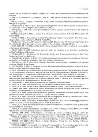 Cumbre de los Pueblos de América, Quebec, 17-18 abril 2001. http://www.secretaria.ca/esp/declara-
cion.htm
–– SEMLER, R.; Dimenstein, G.; Gomes da Costa, A.C. 2004. Escola sem sala de aula. Campinas: Papirus
Editora.
–– SEN, J.; Anand, A.; Escobar, A.; Waterman, P. (eds). 2004. El Foro Social Mundial: Desafiando Imperios.
Málaga: El Viejo Topo.
–– SCHIEFELBEIN, E. 1993. En busca de la escuela del siglo XXI. ¿Puede darnos la pista la Escuela Nueva
de Colombia?. Santiago-Bogotá: UNESCO-OREALC/UNICEF.
–– SCHMELKES, S. 1995. Hacia una mejor calidad de nuestras escuelas. México: Gobierno del Estado de
Guanajuato-SEP.
–– SCHMELKES, S. y otros. 1996. La calidad de la educación primaria: el caso de Puebla, México. París: IIPE
UNESCO/CEE.
–– SCHON, D. 1992. La formación de profesionales reflexivos, Hacia un nuevo diseño de la enseñanza y
el aprendizaje en las profesiones. Madrid: Paidós/MEC.
–– Sida-Swedish International Development Agency. 2001. Education for All: A Human Right and a Basic
Need. Policy for SIDA’s Development Cooperation in the Education Sector. Stockholm.
–– SOLER ROCA, M. 1997. El Banco Mundial metido a educador. Montevideo: Facultad de Humanidades
y Ciencias de la Educación.
–– SOLER ROCA, M. 2004. Reflexiones generales sobre la educación y sus tensiones. Montevideo:
AELAC/Fondo Editorial Queduca.
–– STROMQUIST, N. 1994. Literacy for Citizenship: Gender and Grassroots Dimensions in Sao Paulo.
University of Southern California.
–– STROMQUIST, N.; Basile, M. (ed.). 1999. Politics of Educational Innovations in Developing Countries,
An Analysis of Knowledge and Power. New York-London: Falmer Press.
–– TEDESCO, J.C. 1995. El nuevo pacto educativo: Educación, competitividad y ciudadanía en la sociedad
moderna. Madrid: Grupo Anaya.
–– TENT FANFANI, E. 2005. La condición docente. Datos para el análisis comparado: Argentina, Brasil,
Perú y Uruguay. Siglo XXI: Buenos Aires.
–– TIMSS. 1998. What the Third International Mathematics and Science Study (TIMSS) Means for Systemic
School Improvement. Washington: National Institute on Educational Governance, Finance, Policymaking,
and Management, U.S. Department of Education and Consortium for Policy Research in Education.
–– TOMASEVSKI, K. 2004a. “Los derechos económicos, sociales y culturales: El derecho a la educación”.
Sexto Informe Anual presentado por la Relatora Especial sobre el Derecho a la Educación. Naciones
Unidas-Comisión de Derechos Humanos , E/CN.4/2004/45.
–– TOMASEVSKI, K. 2004b. El asalto a la educación. Barcelona: Intermón-Oxfam.
–– TORRES, R.M. 1986. Educación popular: Un encuentro con Paulo Freire. Quito: CECCA/ CEDECO.
–– TORRES, R.M. 1991. Escuela Nueva: Una innovación desde el Estado. Quito: Instituto Fronesis.
–– TORRES, R.M. 1992. “Alternativas dentro de la educación formal: El Programa Escuela Nueva de
Colombia”, en: Perspectivas, nº 84. Ginebra: IBE-UNESCO.
–– TORRES, R.M. 1994. ¿Qué (y cómo) es necesario aprender? Necesidades básicas de aprendizaje y con-
tenidos curriculares, Colección Educación, n° 7. Quito: Instituto Fronesis.
–– TORRES, R.M. 1995. "De críticos a constructores: Educación popular, escuela y 'Educación para Todos",
en: Educación de Adultos y Desarrollo, n° 47. Bonn: DVV, 1996.
–– TORRES, R.M. 1998. "Comunidad de Aprendizaje: Una Iniciativa de la Fundación Kellogg para América
Latina y el Caribe", en: Novedades Educativas, n° 94. Buenos Aires.
–– TORRES, R.M. 2000a. Itinerarios por la educación latinoamericana: Cuaderno de viajes. Buenos Aires-
Barcelona-México: Paidós/CAB.
–– TORRES, R.M. 2000b. Una década de "Educación para Todos": La tarea pendiente. Montevideo: FUM-
TEP; Madrid: Editorial Popular; Buenos Aires: IIPE UNESCO.
–– TORRES, R.M. 2000c. "Reformadores y docentes: El cambio educativo atrapado entre dos
lógicas", en: El maestro, protagonista del cambio educativo. Bogotá: CAB-Editorial Magisterio Nacional.
–– TORRES, R.M. 2001a. “La profesión docente en la era de la informática y la lucha contra la pobreza”,
en: Análisis de Prospectivas de la Educación en América Latina y el Caribe. Santiago: UNESCO-OREALC.
–– TORRES, R.M. 2001b. What Works in Youth Education: Facing the New Century. Baltimore:
International Youth Foundation.
–– TORRES, R.M. 2001c. “Cooperación internacional” en educación en América Latina: ¿parte de la solu-
ción o parte del problema?, en: Cuadernos de Pedagogía, nº 308, Barcelona, dic. 2001.
Fe y Alegría
169
15 tesis 25/8/05 16:02 Página 169
 