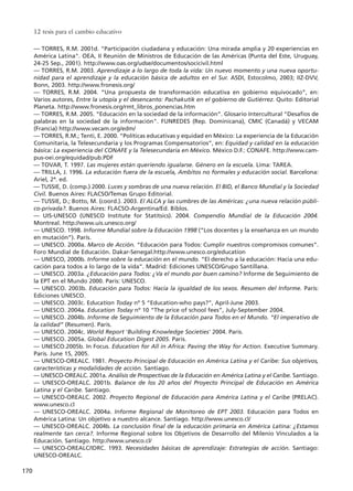 –– TORRES, R.M. 2001d. "Participación ciudadana y educación: Una mirada amplia y 20 experiencias en
América Latina". OEA, II Reunión de Ministros de Educación de las Américas (Punta del Este, Uruguay,
24-25 Sep., 2001). http://www.oas.org/udse/documentos/socicivil.html
–– TORRES, R.M. 2003. Aprendizaje a lo largo de toda la vida: Un nuevo momento y una nueva oportu-
nidad para el aprendizaje y la educación básica de adultos en el Sur. ASDI, Estocolmo, 2003; IIZ-DVV,
Bonn, 2003. http://www.fronesis.org/
–– TORRES, R.M. 2004. “Una propuesta de transformación educativa en gobierno equivocado”, en:
Varios autores, Entre la utopía y el desencanto: Pachakutik en el gobierno de Gutiérrez. Quito: Editorial
Planeta. http://www.fronesis.org/rmt_libros_ponencias.htm
–– TORRES, R.M. 2005. “Educación en la sociedad de la información”. Glosario Intercultural "Desafíos de
palabras en la sociedad de la información". FUNREDES (Rep. Dominicana), CMIC (Canadá) y VECAM
(Francia) http://www.vecam.org/edm/
–– TORRES, R.M.; Tenti, E. 2000. “Políticas educativas y equidad en México: La experiencia de la Educación
Comunitaria, la Telesecundaria y los Programas Compensatorios”, en: Equidad y calidad en la educación
básica: La experiencia del CONAFE y la Telesecundaria en México. México D.F.: CONAFE. http://www.cam-
pus-oei.org/equidad/pub.PDF
–– TOVAR, T. 1997. Las mujeres están queriendo igualarse. Género en la escuela. Lima: TAREA.
–– TRILLA, J. 1996. La educación fuera de la escuela, Ambitos no formales y educación social. Barcelona:
Ariel, 2ª. ed.
–– TUSSIE, D. (comp.) 2000. Luces y sombras de una nueva relación. El BID, el Banco Mundial y la Sociedad
Civil. Buenos Aires: FLACSO/Temas Grupo Editorial.
–– TUSSIE, D.; Botto, M. (coord.). 2003. El ALCA y las cumbres de las Américas: ¿una nueva relación públi-
co-privada?. Buenos Aires: FLACSO-Argentina/Ed. Biblos.
–– UIS-UNESCO (UNESCO Institute for Statitsics). 2004. Compendio Mundial de la Educación 2004.
Montreal. http://www.uis.unesco.org/
–– UNESCO. 1998. Informe Mundial sobre la Educación 1998 (“Los docentes y la enseñanza en un mundo
en mutación”). París.
–– UNESCO. 2000a. Marco de Acción. “Educación para Todos: Cumplir nuestros compromisos comunes”.
Foro Mundial de Educación. Dakar-Senegal.http://www.unesco.org/education
–– UNESCO, 2000b. Informe sobre la educación en el mundo. “El derecho a la educación: Hacia una edu-
cación para todos a lo largo de la vida”. Madrid: Ediciones UNESCO/Grupo Santillana.
–– UNESCO. 2003a. ¿Educación para Todos: ¿Va el mundo por buen camino? Informe de Seguimiento de
la EPT en el Mundo 2000. Paris: UNESCO.
–– UNESCO. 2003b. Educación para Todos: Hacia la igualdad de los sexos. Resumen del Informe. París:
Ediciones UNESCO.
–– UNESCO. 2003c. Education Today nº 5 “Education-who pays?”, April-June 2003.
–– UNESCO. 2004a. Education Today nº 10 “The price of school fees”, July-September 2004.
–– UNESCO. 2004b. Informe de Seguimiento de la Educación para Todos en el Mundo. “El imperativo de
la calidad” (Resumen). París.
–– UNESCO. 2004c. World Report 'Building Knowledge Societies' 2004. Paris.
–– UNESCO. 2005a. Global Education Digest 2005. Paris.
–– UNESCO.2005b. In Focus. Education for All in Africa: Paving the Way for Action. Executive Summary.
Paris. June 15, 2005.
–– UNESCO-OREALC. 1981. Proyecto Principal de Educación en América Latina y el Caribe: Sus objetivos,
características y modalidades de acción. Santiago.
–– UNESCO-OREALC. 2001a. Análisis de Prospectivas de la Educación en América Latina y el Caribe. Santiago.
–– UNESCO-OREALC. 2001b. Balance de los 20 años del Proyecto Principal de Educación en América
Latina y el Caribe. Santiago.
–– UNESCO-OREALC. 2002. Proyecto Regional de Educación para América Latina y el Caribe (PRELAC).
www.unesco.cl
–– UNESCO-OREALC. 2004a. Informe Regional de Monitoreo de EPT 2003. Educación para Todos en
América Latina: Un objetivo a nuestro alcance. Santiago. http://www.unesco.cl/
–– UNESCO-OREALC. 2004b. La conclusión final de la educación primaria en América Latina: ¿Estamos
realmente tan cerca?. Informe Regional sobre los Objetivos de Desarrollo del Milenio Vinculados a la
Educación. Santiago. http://www.unesco.cl/
–– UNESCO-OREALC/IDRC. 1993. Necesidades básicas de aprendizaje: Estrategias de acción. Santiago:
UNESCO-OREALC.
12 tesis para el cambio educativo
170
15 tesis 25/8/05 16:02 Página 170
 