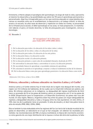 Entretanto, el Norte adopta el paradigma del aprendizaje a lo largo de toda la vida y aprovecha
al máximo los desarrollos y las posibilidades que abren las TIC para el aprendizaje permanente y
personalizado. Algo hoy inimaginable para un Sur que continúa atascado en viejas batallas edu-
cativas no resueltas como son el analfabetismo, la desnutrición y el trabajo infantil, la falta de
acceso a la escuela, las altas tasas de deserción y repetición en todos los niveles, la precariedad
de la infraestructura escolar, el débil aprendizaje en las aulas, la mala preparación, la insatisfac-
ción laboral, el paro y el éxodo docentes, la falta de presupuesto para investigación, ciencia y
tecnología.
Recuadro 2
Pobreza, educación y reforma educativa en América Latina y el Caribe5
América Latina y el Caribe ostenta hoy el triste título de la región más desigual del mundo, una
región con 512 millones de habitantes, de los cuales casi la mitad (222 millones) son pobres y de
éstos, 96 millones sobreviven en la indigencia. La desigualdad del ingreso (coeficiente de Gini)
tiene un promedio de 52 en los países de América Latina, en comparación con 31 en los países de
la OCDE (Organización para la Cooperación y el Desarrollo Económico), los países más ricos del
mundo. En esta región, México y Argentina están hoy entre los países con mayor desigualdad de
ingresos y desigualdad educativa y Cuba y Uruguay entre los más equitativos: en este último, el
10% más rico de la población tiene en promedio 12 años de estudio y el decil más pobre tiene 6
años de estudio (PRIE 2002; CEPAL 2004).
Ésta es también la más endeudada entre las regiones del Sur (un tercio de la deuda mundial de los
países en desarrollo), un laboratorio en el que se han ensayado –sin obtener los resultados pro-
metidos– las recomendaciones del FMI y la banca multilateral, la falacia del crecimiento económi-
co como garante de una mejor distribución de la riqueza e incluso del alivio de la pobreza, la falta
12 tesis para el cambio educativo
18
5 Algunos datos sobre la actual situación socio-económica de la región pueden encontrarse en el Anexo 1.
R2
El “encogimiento” de la Educación
para Todos-EPT (1990-2000-2015)
1. De la educación para todos a la educación de los niños (niños y niñas).
2. De la educación de los niños y niñas a la educación de las niñas.
3. De la educación para todos a la educación de los más pobres.
4. De la educación básica a la educación escolar.
5. De la educación escolar a la educación primaria.
6. De la educación primaria a cuatro años de escolaridad (Iniciativa Acelerada de EPT).
7. De universalizar la educación básica a universalizar el acceso a la educación primaria.
8. De necesidades básicas de aprendizaje a necesidades mínimas de aprendizaje.
9. De concentrar la atención en el aprendizaje a mejorar y evaluar el rendimiento escolar de los alumnos.
10. De la educación básica como piso para aprendizajes posteriores a la educación básica como techo.
Elaboración: R.M. Torres, en base a Torres 2000b.
15 tesis 25/8/05 16:01 Página 18
 