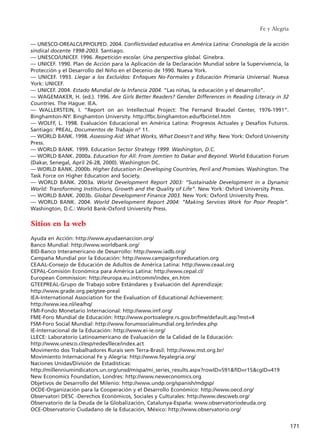 –– UNESCO-OREALC/LPP/OLPED. 2004. Conflictividad educativa en América Latina: Cronología de la acción
sindical docente 1998-2003. Santiago.
–– UNESCO/UNICEF. 1996. Repetición escolar. Una perspectiva global. Ginebra.
–– UNICEF. 1990. Plan de Acción para la Aplicación de la Declaración Mundial sobre la Supervivencia, la
Protección y el Desarrollo del Niño en el Decenio de 1990. Nueva York.
–– UNICEF. 1993. Llegar a los Excluidos: Enfoques No-Formales y Educación Primaria Universal. Nueva
York: UNICEF.
–– UNICEF. 2004. Estado Mundial de la Infancia 2004. “Las niñas, la educación y el desarrollo”.
–– WAGEMAKER, H. (ed.). 1996. Are Girls Better Readers? Gender Differences in Reading Literacy in 32
Countries. The Hague: IEA.
–– WALLERSTEIN, I. “Report on an Intellectual Project: The Fernand Braudel Center, 1976-1991”.
Binghamton-NY: Binghamton University. http://fbc.binghamton.edu/fbcintel.htm
–– WOLFF, L. 1998. Evaluación Educacional en América Latina: Progresos Actuales y Desafíos Futuros.
Santiago: PREAL, Documentos de Trabajo nº 11.
–– WORLD BANK. 1998. Assessing Aid: What Works, What Doesn’t and Why. New York: Oxford University
Press.
–– WORLD BANK. 1999. Education Sector Strategy 1999. Washington, D.C.
–– WORLD BANK. 2000a. Education for All: From Jomtien to Dakar and Beyond. World Education Forum
(Dakar, Senegal, April 26-28, 2000). Washington DC.
–– WORLD BANK. 2000b. Higher Education in Developing Countries, Peril and Promises. Washington. The
Task Force on Higher Education and Society.
–– WORLD BANK. 2003a. World Development Report 2003: “Sustainable Development in a Dynamic
World: Transforming Institutions, Growth and the Quality of Life”. New York: Oxford University Press.
–– WORLD BANK. 2003b. Global Development Finance 2003. New York: Oxford University Press.
–– WORLD BANK. 2004. World Development Report 2004: “Making Services Work for Poor People”.
Washington, D.C.: World Bank-Oxford University Press.
Sitios en la web
Ayuda en Acción: http://www.ayudaenaccion.org/
Banco Mundial: http://www.worldbank.org/
BID-Banco Interamericano de Desarrollo: http://www.iadb.org/
Campaña Mundial por la Educación: http://www.campaignforeducation.org
CEAAL-Consejo de Educación de Adultos de América Latina: http://www.ceaal.org
CEPAL-Comisión Económica para América Latina: http://www.cepal.cl/
European Commission: http://europa.eu.int/comm/index_en.htm
GTEEPREAL-Grupo de Trabajo sobre Estándares y Evaluación del Aprendizaje:
http://www.grade.org.pe/gtee-preal
IEA-International Association for the Evaluation of Educational Achievement:
http://www.iea.nl/iea/hq/
FMI-Fondo Monetario Internacional: http://www.imf.org/
FME-Foro Mundial de Educación: http://www.portoalegre.rs.gov.br/fme/default.asp?mst=4
FSM-Foro Social Mundial: http://www.forumsocialmundial.org.br/index.php
IE-Internacional de la Educación: http://www.ei-ie.org/
LLECE: Laboratorio Latinoamericano de Evaluación de la Calidad de la Educación:
http://www.unesco.cl/esp/redes/llece/index.act
Movimento dos Trabalhadores Rurais sem Terra-Brasil: http://www.mst.org.br/
Movimiento Internacional Fe y Alegría: http://www.feyalegria.org/
Naciones Unidas/División de Estadísticas:
http://millenniumindicators.un.org/unsd/mispa/mi_series_results.aspx?rowID=591&fID=r15&cgID=419
New Economics Foundation, Londres: http://www.neweconomics.org
Objetivos de Desarrollo del Milenio: http://www.undp.org/spanish/mdgsp/
OCDE-Organización para la Cooperación y el Desarrollo Económico: http://www.oecd.org/
Observatori DESC -Derechos Económicos, Sociales y Culturales: http://www.descweb.org/
Observatorio de la Deuda de la Globalización, Catalunya-España: www.observatoriodeuda.org
OCE-Observatorio Ciudadano de la Educación, México: http://www.observatorio.org/
Fe y Alegría
171
15 tesis 25/8/05 16:02 Página 171
 
