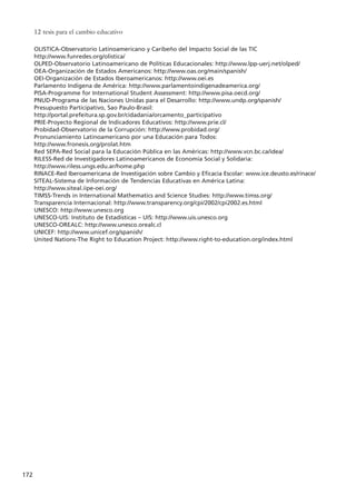 OLISTICA-Observatorio Latinoamericano y Caribeño del Impacto Social de las TIC
http://www.funredes.org/olistica/
OLPED-Observatorio Latinoamericano de Políticas Educacionales: http://www.lpp-uerj.net/olped/
OEA-Organización de Estados Americanos: http://www.oas.org/main/spanish/
OEI-Organización de Estados Iberoamericanos: http://www.oei.es
Parlamento Indígena de América: http://www.parlamentoindigenadeamerica.org/
PISA-Programme for International Student Assessment: http://www.pisa.oecd.org/
PNUD-Programa de las Naciones Unidas para el Desarrollo: http://www.undp.org/spanish/
Presupuesto Participativo, Sao Paulo-Brasil:
http://portal.prefeitura.sp.gov.br/cidadania/orcamento_participativo
PRIE-Proyecto Regional de Indicadores Educativos: http://www.prie.cl/
Probidad-Observatorio de la Corrupción: http://www.probidad.org/
Pronunciamiento Latinoamericano por una Educación para Todos:
http://www.fronesis.org/prolat.htm
Red SEPA-Red Social para la Educación Pública en las Américas: http://www.vcn.bc.ca/idea/
RILESS-Red de Investigadores Latinoamericanos de Economía Social y Solidaria:
http://www.riless.ungs.edu.ar/home.php
RINACE-Red Iberoamericana de Investigación sobre Cambio y Eficacia Escolar: www.ice.deusto.es/rinace/
SITEAL-Sistema de Información de Tendencias Educativas en América Latina:
http://www.siteal.iipe-oei.org/
TIMSS-Trends in International Mathematics and Science Studies: http://www.timss.org/
Transparencia Internacional: http://www.transparency.org/cpi/2002/cpi2002.es.html
UNESCO: http://www.unesco.org
UNESCO-UIS: Instituto de Estadísticas – UIS: http://www.uis.unesco.org
UNESCO-OREALC: http://www.unesco.orealc.cl
UNICEF: http://www.unicef.org/spanish/
United Nations-The Right to Education Project: http://www.right-to-education.org/index.html
12 tesis para el cambio educativo
172
15 tesis 25/8/05 16:02 Página 172
 