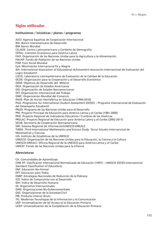 Fe y Alegría
173
Siglas utilizadas
Instituciones / iniciativas / planes / programas
AECI: Agencia Española de Cooperación Internacional
BID: Banco Interamericano de Desarrollo
BM: Banco Mundial
CELADE: Centro Latinoamericano y Caribeño de Demografía
CEPAL: Comisión Económica para América Latina
FAO: Organización de las Naciones Unidas para la Agricultura y la Alimentación
FNUAP: Fondo de Población de las Naciones Unidas
FSM: Foro Social Mundial
FyA: Movimiento Internacional Fe y Alegría
IEA: International Association of Educational Achievement-Asociación Internacional de Evaluación del
Logro Estudiantil
LLECE: Laboratorio Latinoamericano de Evaluación de la Calidad de la Educación
OCDE: Organización para la Cooperación y el Desarrollo Económico
ODM: Objetivos de Desarrollo del Milenio
OEA: Organización de Estados Americanos
OEI: Organización de Estados Iberoamericanos
OIT: Organización Internacional del Trabajo
OMC: Organización Mundial del Comercio
PAHE: Plan de Acción Hemisférica en Educación (1994-2010)
PISA: Programme for International Student Assessment (OCDE) – Programa Internacional de Evaluación
del Desempeño Estudiantil
PNUD: Programa de las Naciones Unidas para el Desarrollo
PPE: Proyecto Principal de Educación para América Latina y el Caribe (1981-2000)
PRIE: Proyecto Regional de Indicadores Educativos / Cumbres de las Américas
PRELAC: Proyecto Regional de Educación para América Latina y el Caribe (2002-2017)
SECIB: Secretaría de Cooperación Iberoamericana
SIRI: Sistema Regional de Información/UNESCO-OREALC
TIMSS: Third International Mathematics and Science Study- Tercer Estudio Internacional de
Matemáticas y Ciencias
UIS: Instituto de Estadísticas de la UNESCO
UNESCO: Organización de las Naciones Unidas para la Educación, la Ciencia y la Cultura
UNESCO-OREALC: Oficina Regional de la UNESCO para América Latina y el Caribe
UNICEF: Fondo de las Naciones Unidas para la Infancia
Abreviaturas
CA: Comunidades de Aprendizaje
CINE 97: Clasificación Internacional Normalizada de Educación (1997) – UNESCO (ISCED-International
Standard Classification of Education)
ENF: Educación No-Formal
EPT: Educación para Todos
ENRP: Estrategias Nacionales de Reducción de la Pobreza
ICD: Índice de Compromiso con el Desarrollo
IDH: Índice de Desarrollo Humano
OI: Organismos Internacionales
ONG: Organizaciones No-Gubernamentales
OSC: Organizaciones de la Sociedad Civil
PIB: Producto Interior Bruto
TIC: Modernas Tecnologías de la Información y la Comunicación
UEP: Universalización de (el Acceso a) la Educación Primaria
UCEP: Universalización de la Completación de la Educación Primaria
15 tesis 25/8/05 16:02 Página 173
 