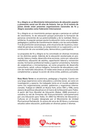12tesis para
el cambio
educativo
Justicia educativa
y justicia económica
Rosa María Torres
Fe y Alegría es un Movimiento latinoamericano de educación popular
y promoción social con 50 años de historia. Son ya 16 el número de
países donde están presentes organizaciones nacionales de Fe y
Alegría asociadas como Federación Internacional.
Fe y Alegría es un movimiento porque agrupa a personas en actitud
de crecimiento. Es de educación porque promueve la formación de
personas conscientes de sus potencialidades y de la realidad, libres y
solidarias. Es popular porque asume la educación como una propuesta
pedagógica y política de transformación desde y con las comunidades.
Y es de promoción social porque, ante situaciones de injusticia y nece-
sidad de personas concretas, se compromete en su superación y en la
construcción de una sociedad justa, democrática y participativa.
La propuesta de Fe y Alegría se ha concretado en diversas iniciativas
en los distintos países. Además de la educación escolarizada en pre-
escolar, básica y media, desarrolla otras acciones, como son: educación
radiofónica, educación de adultos, capacitación laboral y reinserción
escolar, formación profesional media y superior-universitaria, fomento
de cooperativas y microempresas, así como proyectos de desarrollo
comunitario, salud, cultura indígena, formación de educadores y edi-
ción de materiales educativos. En todas estas áreas se actúa buscando
complementar y apoyar la acción de otros entes, públicos y privados.
Rosa María Torres es ecuatoriana, pedagoga y lingüista. Cuenta con
una larga experiencia como educadora y activista social, así como en
investigación y asesoría. Ha trabajado tanto en el mundo académico
como con organizaciones sociales, gobiernos y organismos interna-
cionales. Trabajó en UNICEF, en Nueva York, entre 1991 y 1996, como
asesora de políticas educativas en el marco de la Educación para Todos.
A partir del Foro Mundial de Educación (Dakar, 2000) promovió y
coordina la red de firmantes del Pronunciamiento Latinoamericano
por una Educación para Todos. En 2003 fue Ministra de Educación y
Culturas en el Ecuador designada por el Movimiento de Unidad
Plurinacional Pachakutik. Es autora de cerca de 20 libros y numerosos
estudios sobre educación, publicados en diversos países e idiomas.
Un informe de:Edita: Colabora:
12tesisparaelcambioeducativoFeyalegría
Portadas 2/9/05 16:55 Página 1
 