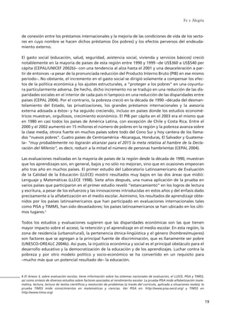 de conexión entre los préstamos internacionales y la mejoría de las condiciones de vida de los secto-
res en cuyo nombre se hacen dichos préstamos (los pobres) y los efectos perversos del endeuda-
miento externo.
El gasto social (educación, salud, seguridad, asistencia social, vivienda y servicios básicos) creció
notablemente en la mayoría de países de esta región entre 1990 y 1999 –de US$360 a US$540 per
cápita (CEPAL/UNICEF 2002b)– con una tendencia al alza hasta el 2001 y una desaceleración a par-
tir de entonces –a pesar de la pronunciada reducción del Producto Interno Bruto (PIB) en ese mismo
período–. No obstante, el incremento en el gasto social se dirigió solamente a compensar los efec-
tos de la política económica y los ajustes estructurales, a “proteger a los pobres” en una coyuntu-
ra particularmente adversa. De hecho, dicho incremento no se tradujo en una reducción de las dis-
paridades sociales en el interior de cada país ni tampoco en una reducción de las disparidades entre
países (CEPAL 2004). Por el contrario, la pobreza creció en la década de 1990 –década del desman-
telamiento del Estado, las privatizaciones, los grandes préstamos internacionales y la asesoría
externa adosada a éstos– y ha seguido creciendo, incluso en países donde los estudios economé-
tricos muestran, orgullosos, crecimiento económico. El PIB per cápita en el 2003 era el mismo que
en 1980 en casi todos los países de América Latina, con excepción de Chile y Costa Rica. Entre el
2000 y el 2002 aumentó en 15 millones el número de pobres en la región y la pobreza avanza sobre
la clase media, otrora fuerte en muchos países sobre todo del Cono Sur y hoy cantera de los llama-
dos “nuevos pobres”. Cuatro países de Centroamérica –Nicaragua, Honduras, El Salvador y Guatema-
la– “muy probablemente no lograrán alcanzar para el 2015 la meta relativa al hambre de la Decla-
ración del Milenio”, es decir, reducir a la mitad el número de personas hambrientas (CEPAL 2004).
Las evaluaciones realizadas en la mayoría de países de la región desde la década de 1990, muestran
que los aprendizajes son, en general, bajos y no sólo no mejoran, sino que en ocasiones empeoran
año tras año en muchos países. El primer estudio del Laboratorio Latinoamericano de Evaluación
de la Calidad de la Educación (LLECE) mostró resultados muy bajos en las dos áreas que midió:
Lenguaje y Matemáticas (LLECE 1998). Siete años después, una nueva aplicación de la prueba en
varios países que participaron en el primer estudio reveló “estancamiento” en los logros de lectura
y escritura, a pesar de los esfuerzos y las innovaciones introducidas en estos años y del énfasis dado
precisamente a la alfabetización en el medio escolar. Asimismo, los resultados de aprendizaje obte-
nidos por los países latinoamericanos que han participado en evaluaciones internacionales tales
como PISA y TIMMS, han sido devastadores; los países latinoamericanos se han ubicado en los últi-
mos lugares.6
Todos los estudios y evaluaciones sugieren que las disparidades económicas son las que tienen
mayor impacto sobre el acceso, la retención y el aprendizaje en el medio escolar. En esta región, la
zona de residencia (urbano/rural), la pertenencia étnica-lingüística y el género (hombres/mujeres)
son factores que se agregan a la principal fuente de discriminación, que es llanamente ser pobre
(UNESCO-OREALC 2004b). Así pues, la injusticia económica y social es el principal obstáculo para el
desarrollo educativo y la democratización de la educación y de los aprendizajes. Luchar contra la
pobreza y por otro modelo político y socio-económico se ha convertido en un requisito para
–mucho más que un potencial resultado de– la educación.
Fe y Alegría
19
6 El Anexo 3, sobre evaluación escolar, tiene información sobre los sistemas nacionales de evaluación, el LLECE, PISA y TIMSS,
así como síntesis de diversos estudios sobre factores asociados al rendimiento escolar. La prueba PISA mide alfabetización mate-
mática, lectura, lectura de textos científicos y resolución de problemas (a través del currículo, aplicada a situaciones reales); la
prueba TIMSS mide conocimientos en matemáticas y ciencias. Ver PISA en: http://www.pisa.oecd.org/ y TIMSS en
http://www.timss.org/
15 tesis 25/8/05 16:01 Página 19
 