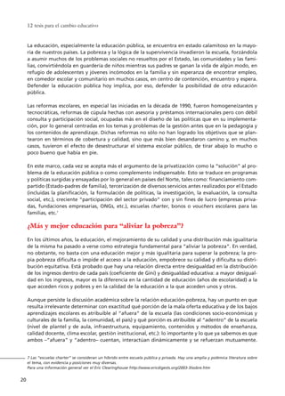 La educación, especialmente la educación pública, se encuentra en estado calamitoso en la mayo-
ría de nuestros países. La pobreza y la lógica de la supervivencia invadieron la escuela, forzándola
a asumir muchos de los problemas sociales no resueltos por el Estado, las comunidades y las fami-
lias, convirtiéndola en guardería de niños mientras sus padres se ganan la vida de algún modo, en
refugio de adolescentes y jóvenes incómodos en la familia y sin esperanza de encontrar empleo,
en comedor escolar y comunitario en muchos casos, en centro de contención, encuentro y espera.
Defender la educación pública hoy implica, por eso, defender la posibilidad de otra educación
pública.
Las reformas escolares, en especial las iniciadas en la década de 1990, fueron homogeneizantes y
tecnocráticas, reformas de cúpula hechas con asesoría y préstamos internacionales pero con débil
consulta y participación social, ocupadas más en el diseño de las políticas que en su implementa-
ción, por lo general centradas en los temas y problemas de la gestión antes que en la pedagogía y
los contenidos de aprendizaje. Dichas reformas no sólo no han logrado los objetivos que se plan-
tearon en términos de cobertura y calidad, sino que más bien desandaron camino y, en muchos
casos, tuvieron el efecto de desestructurar el sistema escolar público, de tirar abajo lo mucho o
poco bueno que había en pie.
En este marco, cada vez se acepta más el argumento de la privatización como la “solución” al pro-
blema de la educación pública o como complemento indispensable. Esto se traduce en programas
y políticas surgidas y ensayadas por lo general en países del Norte, tales como: financiamiento com-
partido (Estado-padres de familia), tercerización de diversos servicios antes realizados por el Estado
(incluidas la planificación, la formulación de políticas, la investigación, la evaluación, la consulta
social, etc.), creciente “participación del sector privado” con y sin fines de lucro (empresas priva-
das, fundaciones empresarias, ONGs, etc.), escuelas charter, bonos o vouchers escolares para las
familias, etc.7
¿Más y mejor educación para “aliviar la pobreza”?
En los últimos años, la educación, el mejoramiento de su calidad y una distribución más igualitaria
de la misma ha pasado a verse como estrategia fundamental para “aliviar la pobreza”. En verdad,
no obstante, no basta con una educación mejor y más igualitaria para superar la pobreza; la pro-
pia pobreza dificulta o impide el acceso a la educación, empobrece su calidad y dificulta su distri-
bución equitativa. Está probado que hay una relación directa entre desigualdad en la distribución
de los ingresos dentro de cada país (coeficiente de Gini) y desigualdad educativa: a mayor desigual-
dad en los ingresos, mayor es la diferencia en la cantidad de educación (años de escolaridad) a la
que acceden ricos y pobres y en la calidad de la educación a la que acceden unos y otros.
Aunque persiste la discusión académica sobre la relación educación-pobreza, hay un punto en que
resulta irrelevante determinar con exactitud qué porción de la mala oferta educativa y de los bajos
aprendizajes escolares es atribuible al “afuera” de la escuela (las condiciones socio-económicas y
culturales de la familia, la comunidad, el país) y qué porción es atribuible al “adentro” de la escuela
(nivel de plantel y de aula, infraestructura, equipamiento, contenidos y métodos de enseñanza,
calidad docente, clima escolar, gestión institucional, etc.): lo importante y lo que ya sabemos es que
ambos –“afuera” y “adentro– cuentan, interactúan dinámicamente y se refuerzan mutuamente.
12 tesis para el cambio educativo
20
7 Las “escuelas charter” se consideran un híbrido entre escuela pública y privada. Hay una amplia y polémica literatura sobre
el tema, con evidencia y posiciones muy diversas.
Para una información general ver el Eric Clearinghouse http://www.ericdigests.org/2003-3/sobre.htm
15 tesis 25/8/05 16:01 Página 20
 