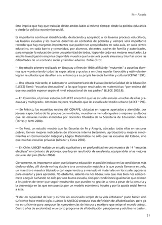 Esto implica que hay que trabajar desde ambos lados al mismo tiempo: desde la política educativa
y desde la política económico-social.
Es importante continuar identificando, destacando y apoyando a los buenos procesos educativos,
las buenas escuelas y los buenos docentes en contextos de pobreza y siempre será importante
recordar que hay márgenes importantes que pueden ser aprovechados en cada aula, en cada centro
educativo, en cada barrio y comunidad, por alumnos, docentes, padres de familia y autoridades,
para empujar la educación como una prioridad de todos, logrando cada vez mejores resultados. La
amplia investigación empírica disponible muestra que la escuela puede elevarse y triunfar sobre las
dificultades de un contexto social y familiar adverso. Entre otros:
–– Un estudio pionero realizado en Uruguay a fines de 1980 calificó de “mutantes” a aquellos alum-
nos que –contrariando todas las expectativas y gracias a un clima escolar favorable y estimulante–
logran resultados que desafían a su entorno y a su propia herencia familiar y cultural (CEPAL 1991).
–– Una década más tarde, el Laboratorio Latinoamericano de Evaluación de la Calidad de la Educación
(LLECE) llamó “escuelas destacables” a las que logran resultados en matemáticas “por encima del
que era posible esperar según el nivel educacional de sus padres” (LLECE 2002:8).
–– En Colombia, el primer estudio del LLECE encontró que las escuelas rurales –muchas de ellas gra-
duadas y multigrado– obtenían mejores resultados que las escuelas del medio urbano (LLECE 1998).
–– En México, las escuelitas rurales del CONAFE, ubicadas en lugares apartados y atendidas por
jóvenes capacitados de las propias comunidades, muestran a menudo iguales o mejores resultados
que las escuelas rurales atendidas por docentes titulados de la Secretaría de Educación Pública
(Torres y Tenti 2000).
–– En Perú, un estudio mostró que las Escuelas de Fe y Alegría, ubicadas todas ellas en sectores
pobres, tienen mejores indicadores de eficiencia interna (retención, aprobación) y mejores rendi-
mientos en Comunicación Integral y Lógica Matemática no sólo que las escuelas del Estado, sino
que muchas escuelas privadas (Alcázar y Cieza 2002).
–– En Chile, UNICEF realizó un estudio cualitativo y en profundidad en una muestra de 14 “escuelas
efectivas” en contexto de pobreza, que logran resultados de excelencia, equiparables a las mejores
escuelas del país (Bellei 2004).
Ciertamente, es importante saber que la buena educación es posible incluso en las condiciones más
desfavorables, allí donde no hay siquiera una construcción estable a la que pueda llamarse escuela,
un maestro o maestra titulado y con experiencia y a menudo ni materiales en los cuales apoyarse
para enseñar y para aprender. No obstante, saberlo no nos libera, sino que más bien nos compro-
mete a seguir luchando no sólo por una buena escuela, sino por condiciones igualitarias que eximan
a los pobres de tener que seguir mostrando que pueden no gracias a, sino a pesar de la penuria y
la desventaja en las que son puestos por un modelo económico injusto y por la apatía social frente
a éste.
“Estar en capacidad de leer y escribir un enunciado simple de la vida cotidiana” pudo haber sido
suficiente hace medio siglo, cuando la UNESCO propuso esta definición de alfabetización, pero ya
no es suficiente para asegurar las competencias de lectura y escritura que exige el mundo actual.
Cuatro años de escolaridad, o un corto programa de alfabetización para jóvenes y adultos no bastan.
Fe y Alegría
21
15 tesis 25/8/05 16:01 Página 21
 