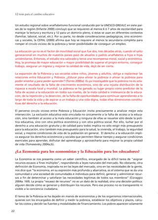 Un estudio regional sobre analfabetismo funcional conducido por la UNESCO-OREALC en siete paí-
ses de la región (Infante 2000) concluyó que se requieren al menos 6 ó 7 años de escolaridad para
manejar la lectura y escritura y 12 para un dominio pleno, si éstas se usan en diferentes contextos
(familiar, laboral, social, etc.). Por su parte, no desde consideraciones pedagógicas, sino económi-
cas y sociales, la CEPAL (2000) afirma que hoy se requiere al menos la secundaria completa para
romper el círculo vicioso de la pobreza y tener posibilidades de conseguir un empleo.
La educación ya no es el factor de movilidad social que fue dos, tres décadas atrás, cuando el salto
generacional en muchos de nuestros países pasó de abuelos o padres analfabetos a hijos e hijas
universitarios. Entonces, el estudio era valorado y tenía una recompensa moral, social y económica.
Hoy, la promesa de mayor educación = mayor posibilidad de superar el propio entorno, conseguir
trabajo, asegurar un ingreso y mejorar la calidad de vida, dejó de ser cierta.
La expansión de la Pobreza y sus secuelas sobre niños, jóvenes y adultos, obliga a replantear las
relaciones entre Educación y Pobreza. ¿Educar para aliviar la pobreza o aliviar la pobreza para
poder enseñar y para poder aprender? (Torres 2000a). Es ya insoslayable que la pobreza no es sola-
mente el resultado de la falta de crecimiento económico, sino de una injusta distribución de la
riqueza a escala local y mundial. La pobreza se ha ganado su lugar propio como predictor de la
falta de acceso a la educación en todos sus niveles, de la mala calidad e irrelevancia de la educa-
ción, de la repetición y la deserción, de la falta de oportunidades para continuar aprendiendo a lo
largo de toda la vida y de aspirar a un trabajo y una vida digna, todas ellas dimensiones constitu-
tivas del derecho a la educación.
El perverso círculo vicioso entre Pobreza y Educación invita precisamente a analizar mejor esta
intersección. La exclusión educativa está vinculada no únicamente a la falta de acceso a la educa-
ción, sino también al acceso a la mala educación y ninguna de ellas se resuelve sólo desde la polí-
tica educativa, sino con otra política económica y con otra política social. Por ello, luchar por el
derecho a una educación gratuita y de calidad para todos implica no sólo exigir más presupuesto
para la educación, sino también más presupuesto para la salud, la vivienda, el trabajo, la seguridad
social, y mejores condiciones de vida de la población en general. El derecho a la educación impli-
ca asegurar los derechos económicos y sociales que permiten liberar tiempo y asegurar condiciones
esenciales para aprender, disfrutar del aprendizaje y aprovecharlo para mejorar la propia calidad
de vida (Tomasevsky 2004a,b).
¿La Economía para los economistas y la Educación para los educadores?
La Economía se nos presenta como un saber científico, encargado de la difícil tarea de “asignar
recursos escasos a fines múltiples”, respondiendo a leyes naturales del mercado. No obstante, otra
definición de Economía, inspirada no en las leyes del mercado, sino en las necesidades de la gente,
nos dice que “la economía, en su expresión más profunda y abarcativa, es el sistema que se da una
comunidad o una sociedad de comunidades e individuos para definir, generar y administrar recur-
sos a fin de determinar y satisfacer las necesidades legítimas de todos sus miembros” (Coraggio
2004a: 169). La propia “escasez de recursos” no es un dato de la realidad, sino una decisión política:
alguien decide cómo se generan y distribuyen los recursos. Pero ese proceso no es transparente ni
visible a la conciencia ciudadana.
El tema de la Pobreza se ha dejado en manos de economistas y de los organismos internacionales,
quienes son los encargados de definir y medir la pobreza, establecer los objetivos y plazos, calcu-
lar los costos y decidir las fuentes y modalidades de financiamiento. Los pobres aparecen solamente
12 tesis para el cambio educativo
22
15 tesis 25/8/05 16:01 Página 22
 