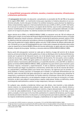 A. Asequibilidad: presupuesto suficiente, escuelas y maestros necesarios, infraestructura
y dotaciones pertinentes.
• El presupuesto destinado a la educación –actualmente un promedio de 4% del PIB en los países
de la región (PRIE 2002)11
– es insuficiente incluso para reproducir el sistema educativo en sus con-
diciones actuales, mucho más para introducir los cambios necesarios y para alcanzar los objetivos y
metas comprometidos regional e internacionalmente de cara al 2010, el 2015 y el 2017. De hecho,
de no ser por la contribución en dinero y en especie de las familias –que no está cuantificada y per-
manece invisibilizada en la información estadística sobre costos y presupuesto dedicado a la edu-
cación en la mayoría de países– los sistemas escolares de América Latina no estarían en pie.
Según cálculos de la CEPAL y la UNESCO-OREALC (2005), se requieren cerca de 150 mil millones de
dólares para cumplir con las metas del Proyecto Regional de Educación para América Latina y el Caribe
(PRELAC): educación infantil universal, culminación universal de la educación primaria, elevar al 75%
la cobertura neta de la educación secundaria y eliminar el analfabetismo adulto para el 2017. Esto sig-
nifica que los países de la región deberían gastar cerca de 13.560 millones de dólares adicionales por
año. Contando ya con que los Estados/gobiernos por sí solos serán incapaces de solventar estos costos
y que se requerirían al menos 60.000 millones de recursos adicionales, se apela cada vez más al sector
privado, al aporte de las propias familias y a recursos externos (CEPAL/UNESCO-OREALC 2005).
Buena parte del presupuesto nacional en cada país se destina al pago del servicio de la deuda
externa, primera prioridad de muchos gobiernos; el resto se distribuye entre los diversos Ministerios,
siendo por lo general el de Educación (junto con el de Salud) el peor servido y el que más tarde
recibe los recursos por parte del respectivo Ministerio de Economía. Por otra parte, como es sabido,
el grueso (entre 70% y 90%) del gasto público en educación se va en el pago de salarios (por lo
general malos) a funcionarios administrativos y a la plantilla docente y cerca del 95% se destina a
gastos corrientes (CEPAL/UNESCO-OREALC 2005), quedando muy poco dinero para inversión y para
introducir mejoras, innovación y experimentación. A esto se destinan precisamente los recursos
internacionales que llegan vía préstamos o donaciones, siendo ésta una de las razones del atracti-
vo, popularidad y visibilidad pública que tienen esos recursos y las agencias que los proveen. En
otras palabras: el dinero nacional, el manejado por el Estado y el aportado directamente por las
familias, cubre más del 95% del gasto educativo en cada país, pero sirve apenas para alimentar la
maquinaria y mantenerla funcionando; los fondos externos constituyen menos del 5% del presu-
puesto destinado a educación y es ese pequeño margen el que sirve para la innovación y el mejo-
ramiento, es decir, para adquirir nuevas piezas o reparar viejas piezas. Ambos, en definitiva, vienen
contribuyendo esencialmente a aceitar la vieja maquinaria, más que a renovarla.
En cualquier caso, estudios y tendencias indican que más dinero, más inversión y más endeuda-
miento externo no necesariamente producen mejor educación. No existe una relación directa y
necesaria entre inversión en educación/gasto por alumno y logros educacionales, ni a nivel de país
ni a nivel de cada establecimiento. El caso nacional más claro en la región es el de Cuba, un país
pobre y acosado, el único que no ha recurrido a préstamos ni a asesoría de los bancos, que ha segui-
do dando prioridad al derecho a la educación y la salud gratuitas para toda la población y que tiene
los mejores rendimientos escolares en lenguaje y matemáticas en la región (LLECE 1998, 2000).12
12 tesis para el cambio educativo
26
11 Los países de la OCDE invierten en educación, en promedio, 5.5% del PIB (CEPAL/UNESCO-OREALC 2005).
12 Hay que tener en cuenta que la evaluación del LLECE se aplicó tanto en escuelas públicas como privadas de 13 países de la
región: Argentina, Bolivia, Brasil, Chile, Colombia, Costa Rica, Cuba, Honduras, México, Paraguay, Perú, República Dominicana
y Venezuela (LLECE 1998).
15 tesis 25/8/05 16:01 Página 26
 