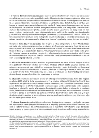 • El número de instituciones educativas no cubre la demanda efectiva en ninguno de los niveles y
modalidades, mucho menos las necesidades reales. Abundan los planteles superpoblados, sobre todo
en las zonas urbanas, en ocasiones con más de 60-70 alumnos en los dos primeros grados de la escue-
la, los grados más difíciles y sensibles, en los que se sientan las bases de la lectura y la escritura y en
los que se concentra precisamente la repetición escolar. En las zonas rurales son comunes las “escue-
las incompletas” así como las escuelas multigrado o unidocentes, que integran en una sola aula a
alumnos de diversas edades y grados. A estas escuelas asisten usualmente los más pobres, los indí-
genas y quienes habitan en las zonas más apartadas; éstas suelen ser las escuelas más abandonadas
y despreciadas, tanto por el Estado como por los docentes, y por lo general no cuentan con un sis-
tema especialmente diseñado como multigrado: escuela multigrado se entiende como escuela para
pobres, transitoria mientras se vuelve a la escuela “normal”, graduada, con un docente por grado.13
Hacia fines de los 80s, inicios de los 90s, para mejorar la educación primaria el Banco Mundial reco-
mendaba a los gobiernos (a) aprovechar al máximo la infraestructura escolar a fin de dar acceso al
mayor número de alumnos y (b) aumentar el número de alumnos por clase e invertir ese ahorro en
libros de texto y en capacitación docente.14
Muchos planteles educativos, sobre todo en las gran-
des ciudades, pasaron a funcionar con dos, tres y hasta cuatro turnos, reduciéndose así el tiempo
de instrucción escolar, uno de los factores considerados claves para mejorar la calidad de la educa-
ción, según el propio Banco Mundial.
La educación pre-escolar continúa asentada mayoritariamente en zonas urbanas. Llega a la mitad
de la población infantil en edad de aprovecharla (UNESCO-OREALC 2004a) y cuando atiende a los
pobres es, a menudo, de baja calidad. Los programas dependen y están distribuidos por lo general
entre varios Ministerios vinculados a la infancia, la mujer, la familia y el bienestar social, así como
a la acción directa de las Primeras Damas, con lo cual la oferta suele ser diversificada pero también
descoordinada y muy vulnerable a los vaivenes de la política.
La educación secundaria tuvo escaso avance en esta región durante la década de los 90 y llegaba,
en el año 2000, al 62% de la población entre 13 y 18 años (CEPAL/UNESCO-OREALC 2005). Con
importantes excepciones –como la Telesecundaria en México y sus posteriores extensiones a otros
países de la región– la oferta de educación secundaria sigue también concentrada en las ciudades,
igual que la educación técnica y la superior. Después del énfasis dado a la educación primaria en
los 90, la reforma de la educación secundaria emergió en los últimos años como nueva prioridad
en muchos países, al constatarse los grandes problemas de arrastre que tiene este nivel y el gran
desajuste actual respecto a la generación que atiende, adolescentes y jóvenes muy diferentes a los
de una o dos generaciones atrás.
• El número de docentes es insuficiente, sobre todo de docentes preparados y motivados para asu-
mir las complejas tareas y responsabilidades que se les pide y que la sociedad deposita en ellos. Una
cosa es elaborar el listado de perfiles deseables para el magisterio y otra hacerse cargo de los cos-
tos de atraer a la carrera docente a los mejores cuadros, de invertir en su formación y capacitación
Fe y Alegría
27
13 Sobre el sistema multigrado ver, entre las Experiencias Inspiradoras, los programas Escuela Nueva de Colombia y Cursos
Comunitarios de México. La escuela unidocente, multigrado, puede no ser una escuela de segunda, sino un modelo educativo
deseable y de calidad, un modelo alternativo a la escuela graduada, con gran capacidad para democratizar la educación, aco-
ger y aprovechar la diversidad y estimular el aprendizaje colaborativo entre pares.
14 "Las escuelas de los países de ingreso bajo y mediano podrían ahorrar costos y mejorar el aprendizaje aumentando el coe-
ficiente profesor-alumnos. Utilizarían así menos maestros y podrían asignar los recursos a otros insumos que mejoran el rendi-
miento, como los libros de texto y la capacitación en servicio de los maestros" (Banco Mundial, 1996:64). Ver al respecto el
Recuadro 4.
15 tesis 25/8/05 16:01 Página 27
 