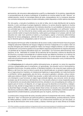 permanente y de remunerar adecuadamente su perfil y su desempeño. En la práctica, respondiendo
a recomendaciones de la banca multilateral, la tendencia en muchos países ha sido “ahorrar” en
calidad docente, invertir en tecnología (libros de texto, computadoras, etc.) e incorporar docentes
con contratos temporales, quienes no están sindicados y están dispuestos a recibir salarios más bajos.
Por otra parte, a menudo el problema no es sólo la falta, sino la mala distribución de la planta
docente. A esto contribuye la propia legislación relativa a la carrera docente vigente en muchos
países y defendida a capa y espada por los sindicatos docentes, la cual establece la docencia como
una actividad que se inicia en el campo (los maestros recién graduados o sin calificación “apren-
den a enseñar” con los niños de las zonas rurales), para acercarse progresivamente a las ciudades
(que es donde reside la mayoría de docentes, nadie quiere ya trabajar en el campo), subir de nivel
educativo (en cada nivel aumenta el salario y el prestigio) y aspirar a funciones administrativas
(dejando las tareas pedagógicas, saliendo del aula a la escuela y del aula a la oficina), a medida
que el docente gana en antigüedad y sube en la escala.
Este esquema termina por sellar el abandono de las zonas rurales, la discriminación hacia los grupos
indígenas (docentes hablantes de lenguas indígenas terminan trabajando en la ciudad o bien en
escuelas bilingües pero donde la población habla una lengua indígena distinta a la del maestro),
la desatención a los primeros grados (a los que debería asignarse precisamente los mejores docentes)
y la pérdida de los mejores educadores (que son “premiados” con funciones administrativas). Este
esquema, en fin, defendido en nombre de los derechos de los docentes, violenta los derechos de
los alumnos y la propia racionalidad de un sistema escolar que debería orientarse no a reforzar las
inequidades, sino a eliminarlas. El propio sistema escolar y la carrera docente están, así, configu-
rados estructuralmente para reproducir la discriminación hacia la educación rural y la educación de
los grupos indígenas.
• La infraestructura de la educación pública latinoamericana, en general, no reúne los requisitos
mínimos indispensables para la enseñanza y el aprendizaje. Una escuela rural en Centroamérica,
República Dominicana, los países andinos, el Nordeste brasileño o las zonas de mayor pobreza de
México y del Cono Sur, que no tiene la suerte de ser beneficiada por un proyecto especial, puede
ser un lugar precario e insalubre, sin instalaciones higiénicas ni agua potable, con mala iluminación
y ventilación, techos agujereados, piso de tierra, una pizarra gastada o ubicada a altura inalcan-
zable para estatura infantil. También hay escuelas –y sobre todo centros de educación de adultos–
a la intemperie o que funcionan en algún lugar prestado (iglesia, casa comunal, centro de salud,
la propia casa de los alumnos o del docente, etc.). Una escuela urbana en zonas marginales puede
ser típicamente una escuela abarrotada de alumnos, ubicada en una zona peligrosa y/o ruidosa, sin
espacio para el recreo o el deporte, sin un lugar para que los docentes se encuentren y trabajen.
Cada vez más, donde la inseguridad y la violencia del contexto penetran en la escuela, los alumnos
(y docentes) llegan armados, no porque deseen llevar armas a la escuela, sino para poder llegar a
ella (Corea y Lewkowicz 2004). Las condiciones de hacinamiento, insalubridad y violencia suelen ser
especialmente amedrentadoras y perjudiciales para las mujeres, alumnas y maestras.
La construcción e inauguración de aulas y escuelas suele ser el componente más común, visible y valo-
rado de la “obra” en educación por parte de políticos y administradores, promesa electoral y fuente
de réditos políticos, cuando no de corrupción.15
Las construcciones escolares son, por otra parte, un
eje más de discriminación entre zonas rurales y urbanas: mientras que en estas últimas es el Estado
12 tesis para el cambio educativo
28
15 En Perú, estudios y encuestas mostraron la importancia de las construcciones escolares en la plataforma electoral de Fujimori
y en su victoria en la segunda presidencia. El hecho es reconocible y está analizado también en otros países.
15 tesis 25/8/05 16:01 Página 28
 