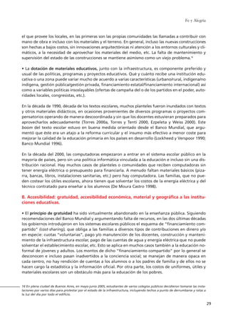 el que provee los locales, en las primeras son las propias comunidades las llamadas a contribuir con
mano de obra e incluso con los materiales y el terreno. En general, incluso las nuevas construcciones
son hechas a bajos costos, sin innovaciones arquitectónicas ni atención a los entornos culturales y cli-
máticos, a la necesidad de aprovechar los materiales del medio, etc. La falta de mantenimiento y
supervisión del estado de las construcciones se mantiene asimismo como un viejo problema.16
• La dotación de materiales educativos, junto con la infraestructura, es componente preferido y
usual de las políticas, programas y proyectos educativos. Qué y cuánto recibe una institución edu-
cativa o una zona puede variar mucho de acuerdo a varias características (urbano/rural, indígena/no
indígena, gestión pública/gestión privada, financiamiento estatal/financiamiento internacional) así
como a variables políticas insoslayables (ofertas de campaña del o de los partidos en el poder, auto-
ridades locales, congresistas, etc.).
En la década de 1990, década de los textos escolares, muchos planteles fueron inundados con textos
y otros materiales didácticos, en ocasiones provenientes de diversos programas o proyectos com-
pensatorios operando de manera descoordinada y sin que los docentes estuvieran preparados para
aprovecharlos adecuadamente (Torres 2000a, Torres y Tenti 2000, Ezpeleta y Weiss 2000). Este
boom del texto escolar estuvo en buena medida orientado desde el Banco Mundial, que argu-
mentó que éste era un atajo a la reforma curricular y el insumo más efectivo a menor coste para
mejorar la calidad de la educación primaria en los países en desarrollo (Lockheed y Verspoor 1990;
Banco Mundial 1996).
En la década del 2000, las computadoras empezaron a entrar en el sistema escolar público en la
mayoría de países, pero sin una política informática vinculada a la educación e incluso sin una dis-
tribución racional. Hay muchos casos de planteles o comunidades que reciben computadoras sin
tener energía eléctrica o presupuesto para financiarla. A menudo faltan materiales básicos (piza-
rra, bancas, libros, instalaciones sanitarias, etc.) pero hay computadora. Las familias, que no pue-
den costear los útiles escolares, ahora tienen que solventar los costos de la energía eléctrica y del
técnico contratado para enseñar a los alumnos (De Moura Castro 1998).
B. Accesibilidad: gratuidad, accesibilidad económica, material y geográfica a las institu-
ciones educativas.
• El principio de gratuidad ha sido virtualmente abandonado en la enseñanza pública. Siguiendo
recomendaciones del Banco Mundial y argumentando falta de recursos, en las dos últimas décadas
los gobiernos introdujeron en los sistemas escolares públicos el esquema de “financiamiento com-
partido” (cost-sharing), que obliga a las familias a diversos tipos de contribuciones en dinero y/o
en especie: cuotas “voluntarias”, pago y/o manutención de los docentes, construcción y manteni-
miento de la infraestructura escolar, pago de las cuentas de agua y energía eléctrica que no puede
solventar el establecimiento escolar, etc. Esto se aplica en muchos casos también a la educación no-
formal de jóvenes y adultos. Los montos de dicho “financiamiento compartido” por lo general se
desconocen e incluso pasan inadvertidos a la conciencia social; se manejan de manera opaca en
cada centro, no hay rendición de cuentas a los alumnos o a los padres de familia y de ellos no se
hacen cargo la estadística y la información oficial. Por otra parte, los costos de uniformes, útiles y
materiales escolares son un obstáculo más para la educación de los pobres.
Fe y Alegría
29
16 En plena ciudad de Buenos Aires, en mayo-junio 2005, estudiantes de varios colegios públicos decidieron tomarse las insta-
laciones por varios días para protestar por el estado de la infraestructura, incluyendo techos a punto de derrumbarse y ratas a
la luz del día por todo el edificio.
15 tesis 25/8/05 16:01 Página 29
 