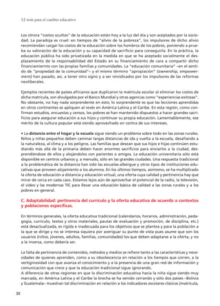 Los otrora “costos ocultos” de la educación están hoy a la luz del día y son aceptados por la socie-
dad. La paradoja es cruel: en tiempos de “alivio de la pobreza”, los impulsores de dicho alivio
recomiendan cargar los costos de la educación sobre los hombros de los pobres, poniendo a prue-
ba su valoración de la educación y su capacidad de sacrificio para conseguirla. En la práctica, la
educación pública ha sido privatizada en la medida en que se ha aceptado socialmente el des-
plazamiento de la responsabilidad del Estado en su financiamiento de cara a compartir dicho
financiamiernto con las propias familias y comunidades. La “educación comunitaria” –en el senti-
do de “propiedad de la comunidad”– y el mismo término “apropiación” (ownership, empower-
ment) han pasado, así, a tener otro signo y a ser reividicados por los impulsores de las reformas
neoliberales.
Ejemplos recientes de países africanos que duplicaron la matrícula escolar al eliminar los costos de
dicha matrícula, son divulgados por el Banco Mundial y otras agencias como “experiencias exitosas”.
No obstante, no hay nada sorprendente en esto; lo sorprendente es que las lecciones aprendidas
en otros continentes se apliquen al revés en América Latina y el Caribe. En esta región, como con-
firman estudios, encuestas y censos, los pobres se han mantenido dispuestos a hacer grandes sacri-
ficios para asegurar educación a sus hijos y continuar su propia educación. Lamentablemente, ese
mérito de la cultura popular está siendo aprovechado en contra de sus intereses.
• La distancia entre el hogar y la escuela sigue siendo un problema sobre todo en las zonas rurales.
Niños y niñas pequeños deben caminar largas distancias de ida y vuelta a la escuela, desafiando a
la naturaleza, al clima y a los peligros. Las familias que desean que sus hijos e hijas continúen estu-
diando más allá de la primaria deben hacer enormes sacrificios para enviarlos a la ciudad, des-
prendiéndose de ellos y alojándolos con parientes o amigos. La educación universitaria sólo está
disponible en centros urbanos y, a menudo, sólo en las grandes ciudades. Una respuesta tradicional
a la problemática de la distancia han sido las escuelas-albergue y otros tipos de instituciones edu-
cativas que proveen alojamiento a los alumnos. En los últimos tiempos, asimismo, se ha multiplicado
la oferta de educación a distancia y educación virtual, una oferta cuya calidad y pertinencia hay que
mirar de cerca en cada caso. Estamos lejos aún de aprovechar el potencial de la radio, la televisión,
el video y las modernas TIC para llevar una educación básica de calidad a las zonas rurales y a los
pobres en general.
C. Adaptabilidad: pertinencia del currículo y la oferta educativa de acuerdo a contextos
y poblaciones específicas.
En términos generales, la oferta educativa tradicional (calendarios, horarios, administración, peda-
gogía, currículo, textos y otros materiales, pautas de evaluación y promoción, de disciplina, etc.)
está desactualizada, es rígida e inadecuada para los objetivos que se plantea y para la población a
la que se dirige y no se interesa siquiera por averiguar su punto de vista pues asume que son los
usuarios (niños, jóvenes, adultos, familias, comunidades) los que deben adaptarse a la oferta, y no
a la inversa, como debería ser.
La falta de pertinencia de contenidos, métodos y medios se refiere tanto a las características y nece-
sidades de quienes aprenden, como a su obsolescencia en relación a los tiempos que corren, a la
vertiginosidad con que avanza el conocimiento y a la presencia de una gran red de información y
comunicación que crece y que la educación tradicional sigue ignorando.
A diferencia de otras regiones en que la discriminación educativa hacia la niña sigue siendo muy
marcada, en América Latina y el Caribe la brecha se ha venido cerrando y sólo dos países –Bolivia
y Guatemala– muestran tal discriminación en relación a los indicadores escolares clásicos (matrícula,
12 tesis para el cambio educativo
30
15 tesis 25/8/05 16:01 Página 30
 